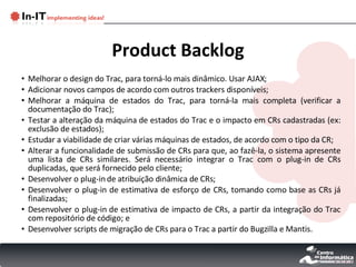 Product Backlog Melhorar o design do Trac, para torná-lo mais dinâmico. Usar AJAX; Adicionar novos campos de acordo com outros trackers disponíveis; Melhorar a máquina de estados do Trac, para torná-la mais completa (verificar a documentação do Trac); Testar a alteração da máquina de estados do Trac e o impacto em CRs cadastradas (ex: exclusão de estados); Estudar a viabilidade de criar várias máquinas de estados, de acordo com o tipo da CR; Alterar a funcionalidade de submissão de CRs para que, ao fazê-la, o sistema apresente uma lista de CRs similares. Será necessário integrar o Trac com o plug-in de CRs duplicadas, que será fornecido pelo cliente; Desenvolver o plug-in de atribuição dinâmica de CRs; Desenvolver o plug-in de estimativa de esforço de CRs, tomando como base as CRs já finalizadas; Desenvolver o plug-in de estimativa de impacto de CRs, a partir da integração do Trac com repositório de código; e Desenvolver scripts de migração de CRs para o Trac a partir do Bugzilla e Mantis. 
