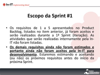 Escopo da Sprint #1 Os requisitos de 1 a 5 apresentados no Product Backlog, listados no item anterior, já foram aceitos e serão realizados durante a 1ª Sprint (iteração). As atividades que serão realizadas internamente pela In-IT não foram listadas. Os demais requisitos ainda não foram estimados e portanto ainda não foram aceitos pela In-IT para desenvolvimento . Estaremos estimando e aceitando (ou não) os próximos requisitos antes do início da próxima Sprint. 