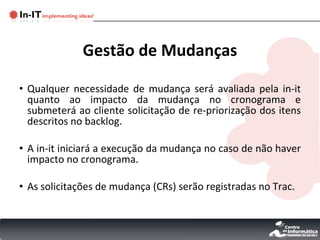 Gestão de Mudanças Qualquer necessidade de mudança será avaliada pela in-it quanto ao impacto da mudança no cronograma e submeterá ao cliente solicitação de re-priorização dos itens descritos no backlog. A in-it iniciará a execução da mudança no caso de não haver impacto no cronograma. As solicitações de mudança (CRs) serão registradas no Trac. 