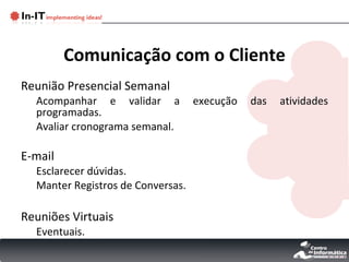 Comunicação com o Cliente Reunião Presencial Semanal Acompanhar e validar a execução das atividades programadas. Avaliar cronograma semanal. E-mail Esclarecer dúvidas. Manter Registros de Conversas. Reuniões Virtuais Eventuais. 