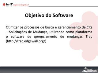 Objetivo do Software Otimizar os processos de busca e gerenciamento de CRs – Solicitações de Mudança, utilizando como plataforma o software de gerenciamento de mudanças Trac (http://trac.edgewall.org/) 