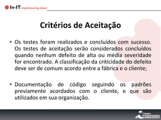 Critérios de Aceitação Os testes foram realizados e concluídos com sucesso. Os testes de aceitação serão considerados concluídos quando nenhum defeito de alta ou média severidade for encontrado. A classificação da criticidade do defeito deve ser de comum acordo entre a fábrica e o cliente;  Documentação de código seguindo os padrões previamente acordados com o cliente, e que são utilizados em sua organização. 