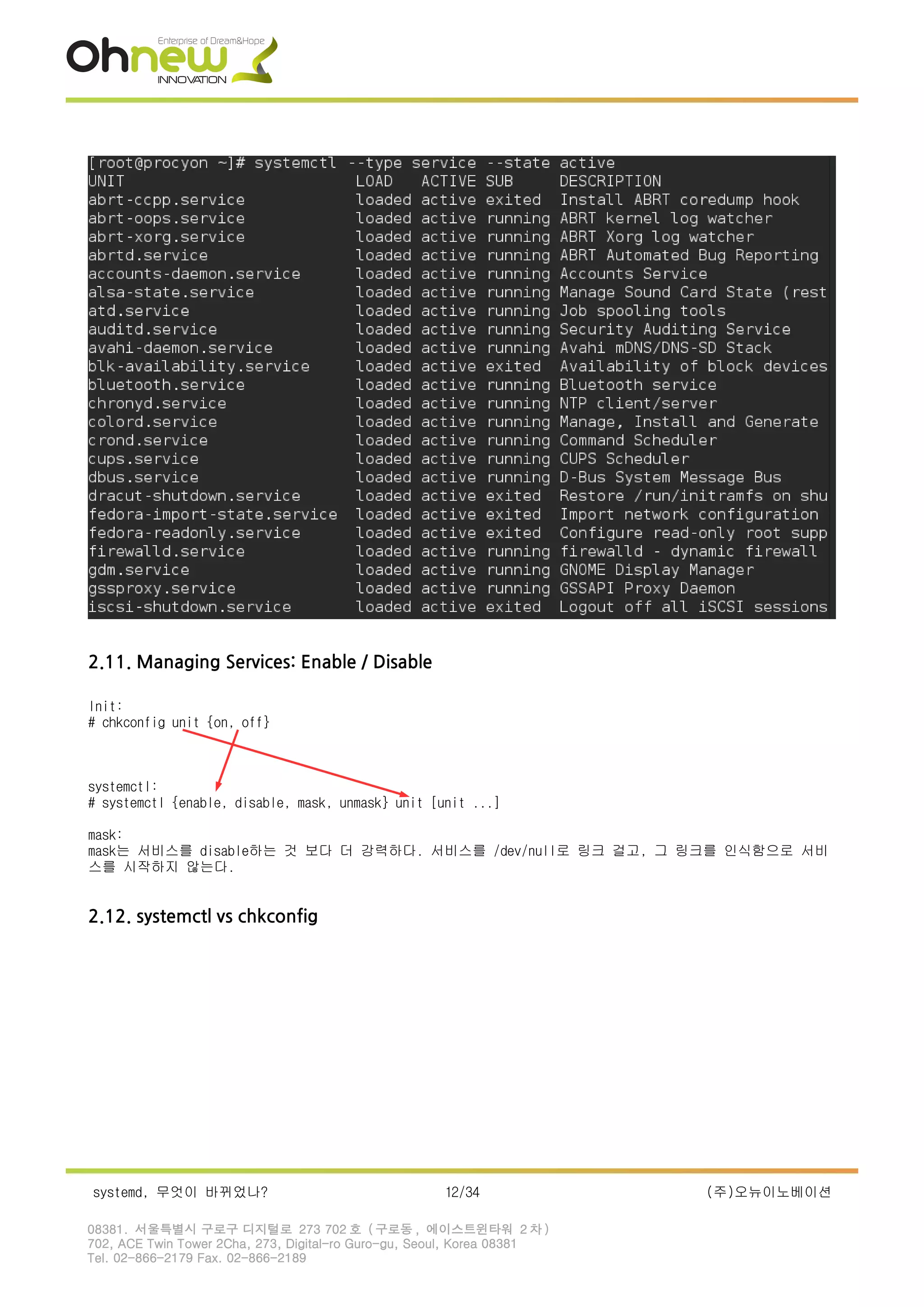 2.11. Managing Services: Enable / Disable
Init:
# chkconfig unit {on, off}
systemctl:
# systemctl {enable, disable, mask, unmask} unit [unit ...]
mask:
mask는 서비스를 disable하는 것 보다 더 강력하다. 서비스를 /dev/null로 링크 걸고, 그 링크를 인식함으로 서비
스를 시작하지 않는다.
2.12. systemctl vs chkconfig
systemd, 무엇이 바뀌었나? 12/34 (주)오뉴이노베이션
08381. 서울특별시 구로구 디지털로 273 702 호 ( 구로동 , 에이스트윈타워 2 차 )
702, ACE Twin Tower 2Cha, 273, Digital-ro Guro-gu, Seoul, Korea 08381
Tel. 02-866-2179 Fax. 02-866-2189
 