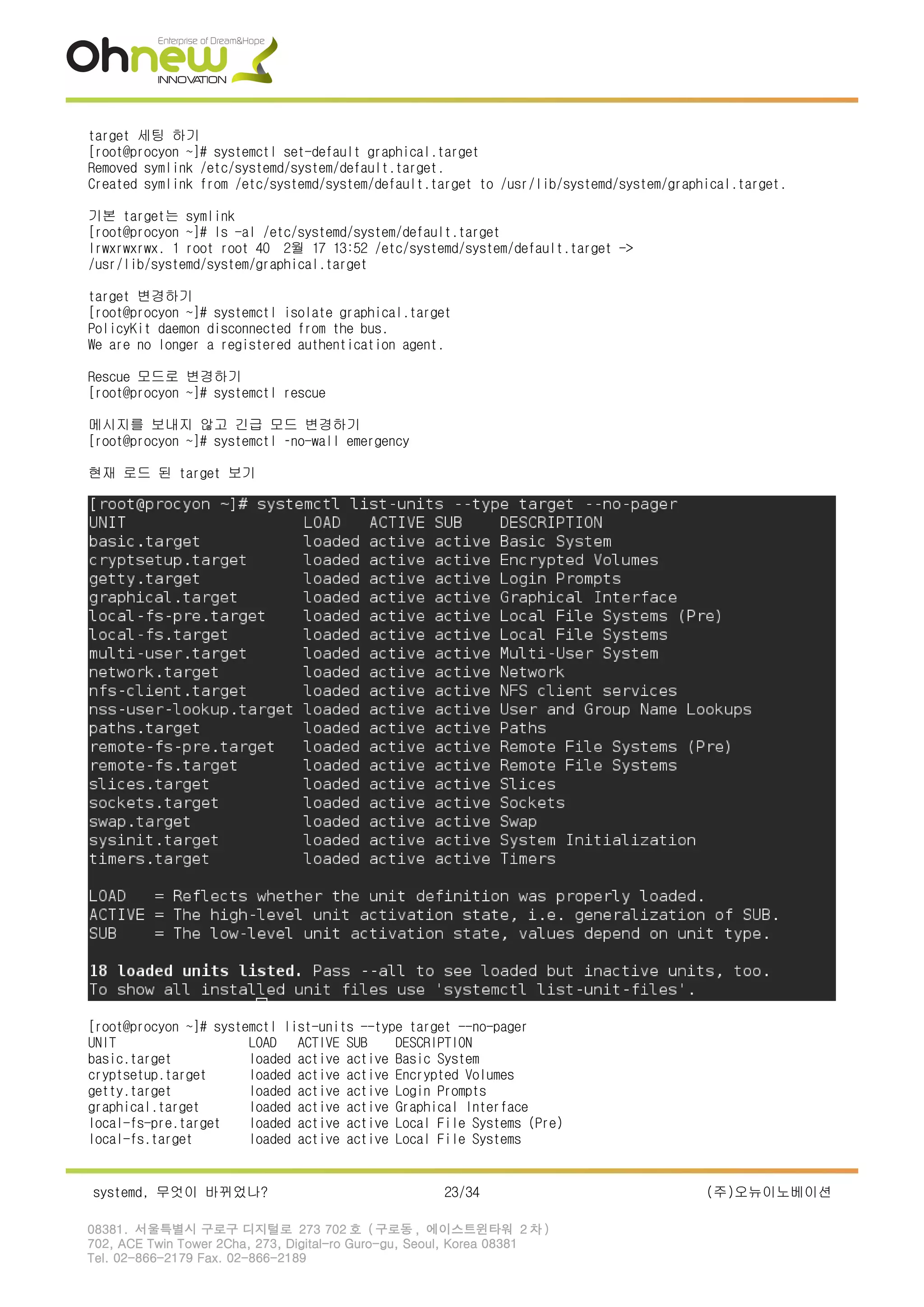target 세팅 하기
[root@procyon ~]# systemctl set-default graphical.target
Removed symlink /etc/systemd/system/default.target.
Created symlink from /etc/systemd/system/default.target to /usr/lib/systemd/system/graphical.target.
기본 target는 symlink
[root@procyon ~]# ls -al /etc/systemd/system/default.target
lrwxrwxrwx. 1 root root 40 2월 17 13:52 /etc/systemd/system/default.target ->
/usr/lib/systemd/system/graphical.target
target 변경하기
[root@procyon ~]# systemctl isolate graphical.target
PolicyKit daemon disconnected from the bus.
We are no longer a registered authentication agent.
Rescue 모드로 변경하기
[root@procyon ~]# systemctl rescue
메시지를 보내지 않고 긴급 모드 변경하기
[root@procyon ~]# systemctl –no-wall emergency
현재 로드 된 target 보기
[root@procyon ~]# systemctl list-units --type target --no-pager
UNIT LOAD ACTIVE SUB DESCRIPTION
basic.target loaded active active Basic System
cryptsetup.target loaded active active Encrypted Volumes
getty.target loaded active active Login Prompts
graphical.target loaded active active Graphical Interface
local-fs-pre.target loaded active active Local File Systems (Pre)
local-fs.target loaded active active Local File Systems
systemd, 무엇이 바뀌었나? 23/34 (주)오뉴이노베이션
08381. 서울특별시 구로구 디지털로 273 702 호 ( 구로동 , 에이스트윈타워 2 차 )
702, ACE Twin Tower 2Cha, 273, Digital-ro Guro-gu, Seoul, Korea 08381
Tel. 02-866-2179 Fax. 02-866-2189
 