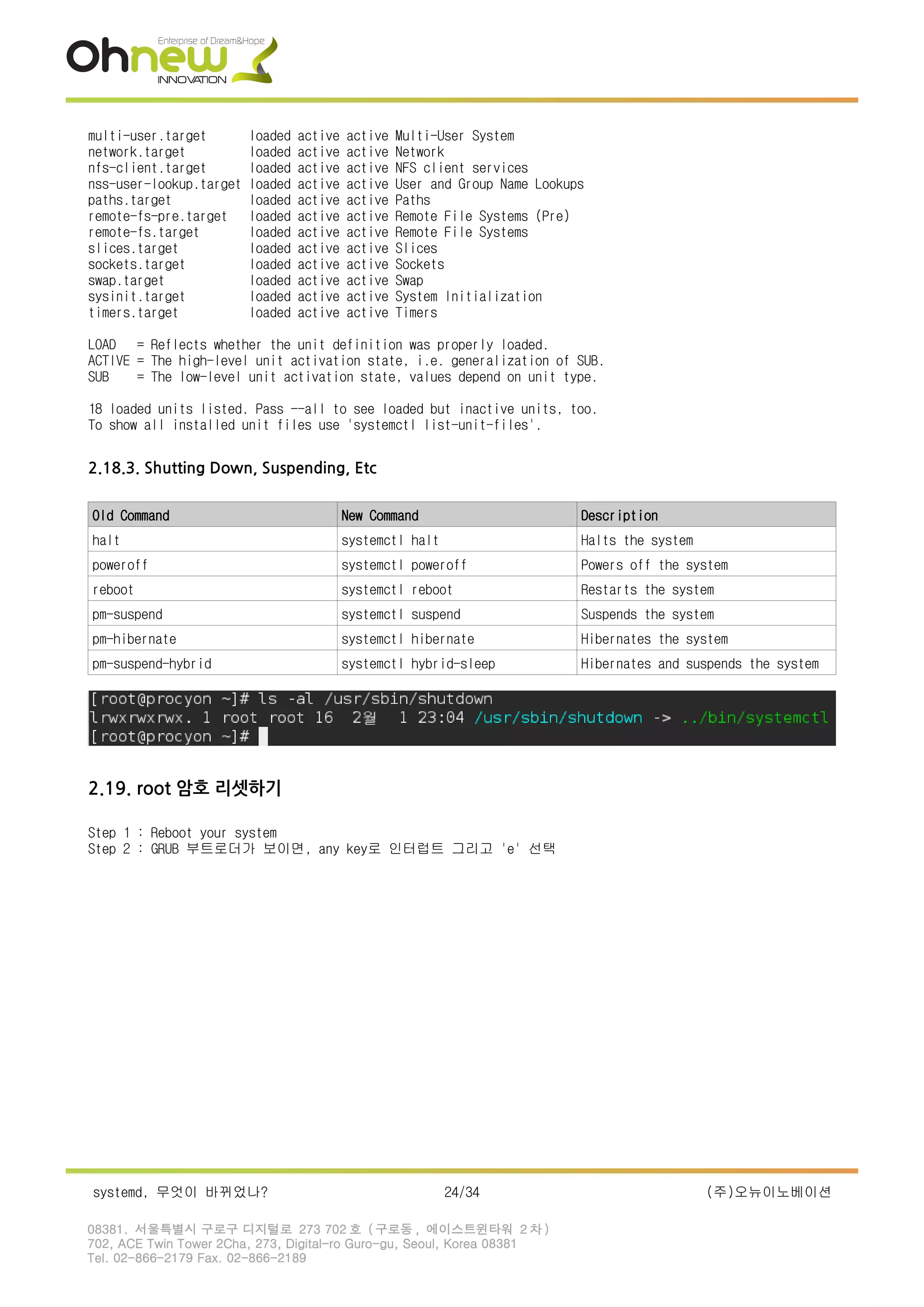 multi-user.target loaded active active Multi-User System
network.target loaded active active Network
nfs-client.target loaded active active NFS client services
nss-user-lookup.target loaded active active User and Group Name Lookups
paths.target loaded active active Paths
remote-fs-pre.target loaded active active Remote File Systems (Pre)
remote-fs.target loaded active active Remote File Systems
slices.target loaded active active Slices
sockets.target loaded active active Sockets
swap.target loaded active active Swap
sysinit.target loaded active active System Initialization
timers.target loaded active active Timers
LOAD = Reflects whether the unit definition was properly loaded.
ACTIVE = The high-level unit activation state, i.e. generalization of SUB.
SUB = The low-level unit activation state, values depend on unit type.
18 loaded units listed. Pass --all to see loaded but inactive units, too.
To show all installed unit files use 'systemctl list-unit-files'.
2.18.3. Shutting Down, Suspending, Etc
Old Command New Command Description
halt systemctl halt Halts the system
poweroff systemctl poweroff Powers off the system
reboot systemctl reboot Restarts the system
pm-suspend systemctl suspend Suspends the system
pm-hibernate systemctl hibernate Hibernates the system
pm-suspend-hybrid systemctl hybrid-sleep Hibernates and suspends the system
2.19. root 암호 리셋하기
Step 1 : Reboot your system
Step 2 : GRUB 부트로더가 보이면, any key로 인터럽트 그리고 'e' 선택
systemd, 무엇이 바뀌었나? 24/34 (주)오뉴이노베이션
08381. 서울특별시 구로구 디지털로 273 702 호 ( 구로동 , 에이스트윈타워 2 차 )
702, ACE Twin Tower 2Cha, 273, Digital-ro Guro-gu, Seoul, Korea 08381
Tel. 02-866-2179 Fax. 02-866-2189
 