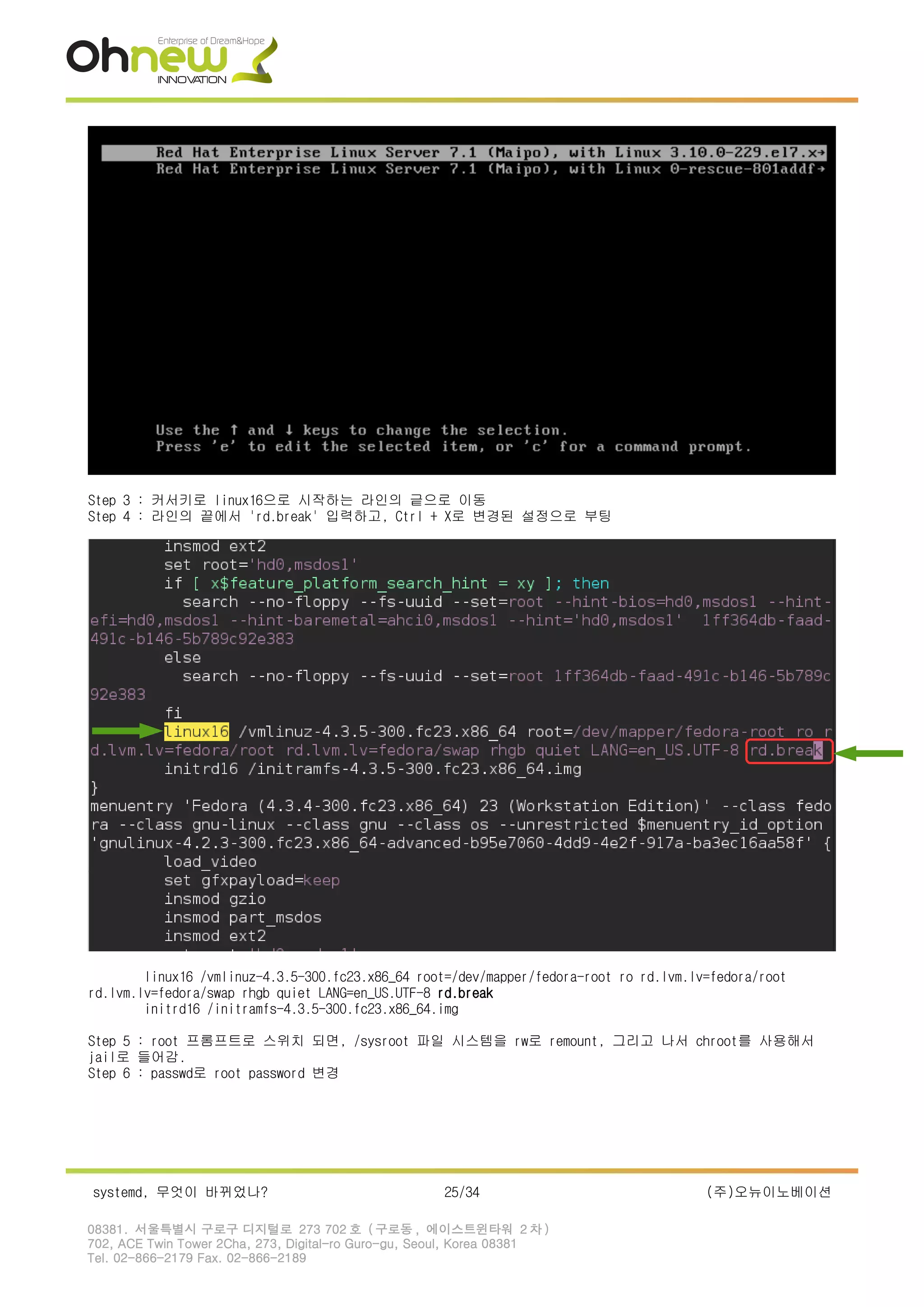 Step 3 : 커서키로 linux16으로 시작하는 라인의 긑으로 이동
Step 4 : 라인의 끝에서 'rd.break' 입력하고, Ctrl + X로 변경된 설정으로 부팅
linux16 /vmlinuz-4.3.5-300.fc23.x86_64 root=/dev/mapper/fedora-root ro rd.lvm.lv=fedora/root
rd.lvm.lv=fedora/swap rhgb quiet LANG=en_US.UTF-8 rd.break
initrd16 /initramfs-4.3.5-300.fc23.x86_64.img
Step 5 : root 프롬프트로 스위치 되면, /sysroot 파일 시스템을 rw로 remount, 그리고 나서 chroot를 사용해서
jail로 들어감.
Step 6 : passwd로 root password 변경
systemd, 무엇이 바뀌었나? 25/34 (주)오뉴이노베이션
08381. 서울특별시 구로구 디지털로 273 702 호 ( 구로동 , 에이스트윈타워 2 차 )
702, ACE Twin Tower 2Cha, 273, Digital-ro Guro-gu, Seoul, Korea 08381
Tel. 02-866-2179 Fax. 02-866-2189
 
