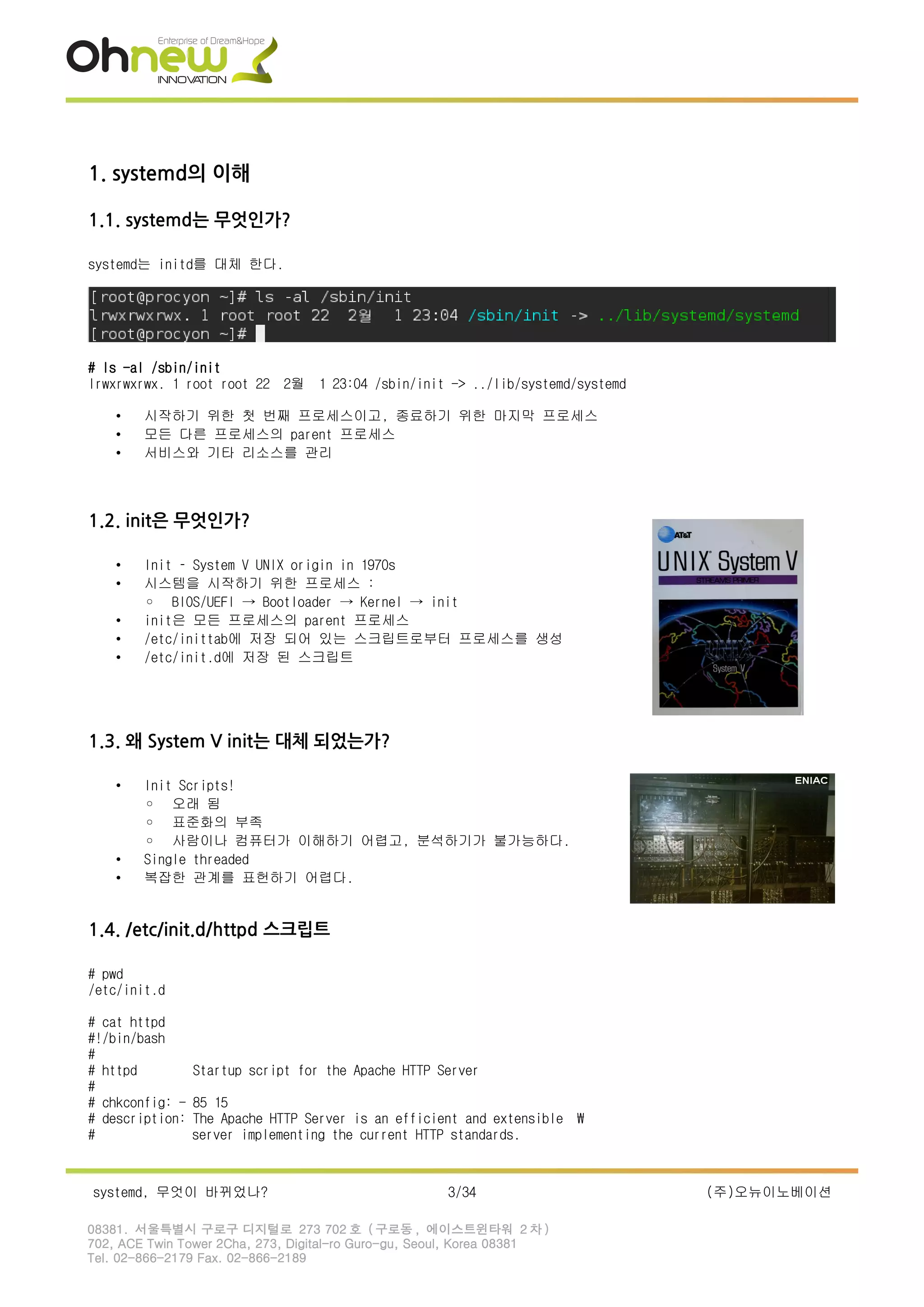 1. systemd의 이해
1.1. systemd는 무엇인가?
systemd는 initd를 대체 한다.
# ls -al /sbin/init
lrwxrwxrwx. 1 root root 22 2월 1 23:04 /sbin/init -> ../lib/systemd/systemd
• 시작하기 위한 첫 번째 프로세스이고, 종료하기 위한 마지막 프로세스
• 모든 다른 프로세스의 parent 프로세스
• 서비스와 기타 리소스를 관리
1.2. init은 무엇인가?
• Init – System V UNIX origin in 1970s
• 시스템을 시작하기 위한 프로세스 :
◦ BIOS/UEFI → Bootloader → Kernel → init
• init은 모든 프로세스의 parent 프로세스
• /etc/inittab에 저장 되어 있는 스크립트로부터 프로세스를 생성
• /etc/init.d에 저장 된 스크립트
1.3. 왜 System V init는 대체 되었는가?
• Init Scripts!
◦ 오래 됨
◦ 표준화의 부족
◦ 사람이나 컴퓨터가 이해하기 어렵고, 분석하기가 불가능하다.
• Single threaded
• 복잡한 관계를 표헌하기 어렵다.
1.4. /etc/init.d/httpd 스크립트
# pwd
/etc/init.d
# cat httpd
#!/bin/bash
#
# httpd Startup script for the Apache HTTP Server
#
# chkconfig: - 85 15
# description: The Apache HTTP Server is an efficient and extensible 
# server implementing the current HTTP standards.
systemd, 무엇이 바뀌었나? 3/34 (주)오뉴이노베이션
08381. 서울특별시 구로구 디지털로 273 702 호 ( 구로동 , 에이스트윈타워 2 차 )
702, ACE Twin Tower 2Cha, 273, Digital-ro Guro-gu, Seoul, Korea 08381
Tel. 02-866-2179 Fax. 02-866-2189
 