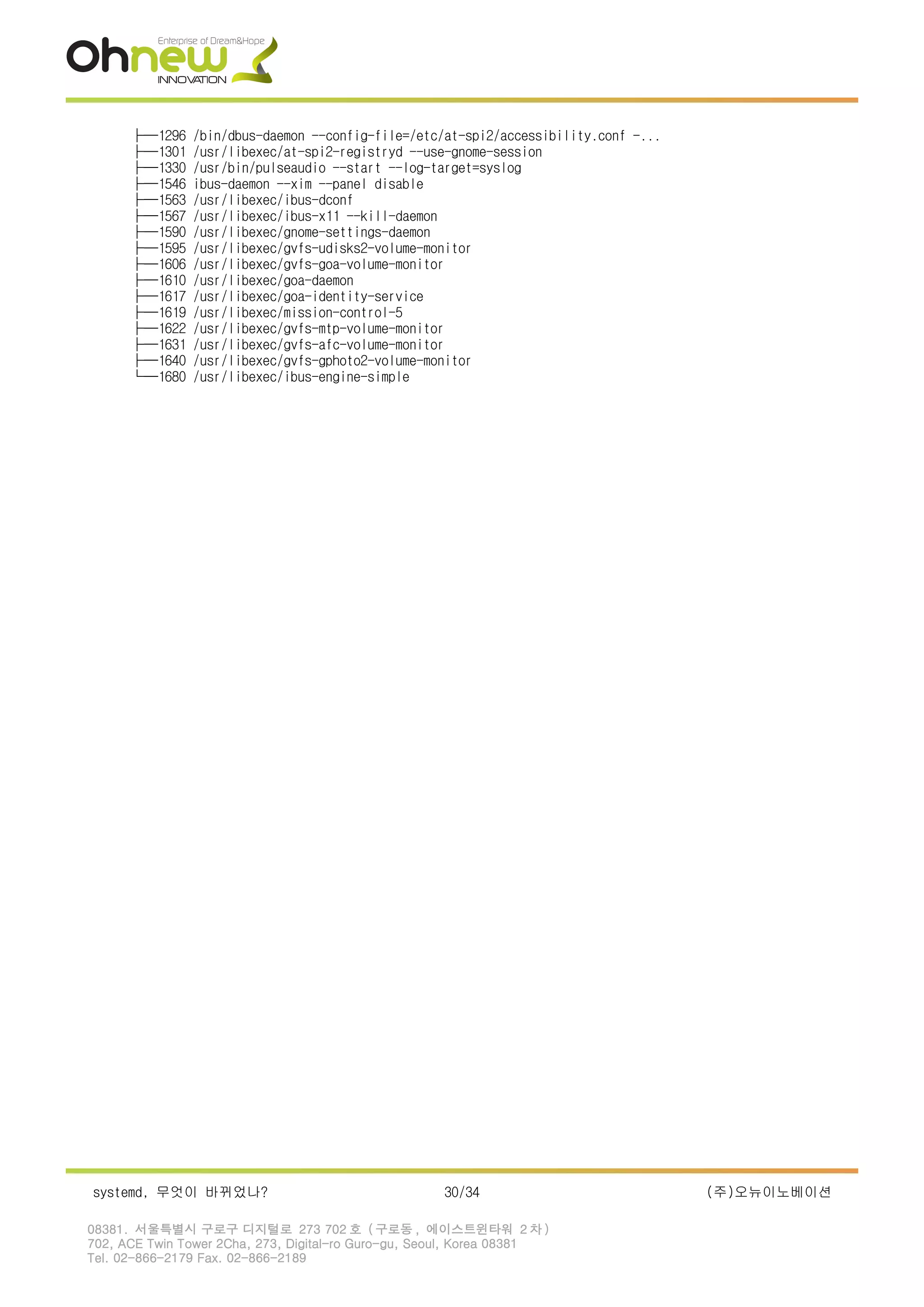 ├─1296 /bin/dbus-daemon --config-file=/etc/at-spi2/accessibility.conf -...
├─1301 /usr/libexec/at-spi2-registryd --use-gnome-session
├─1330 /usr/bin/pulseaudio --start --log-target=syslog
├─1546 ibus-daemon --xim --panel disable
├─1563 /usr/libexec/ibus-dconf
├─1567 /usr/libexec/ibus-x11 --kill-daemon
├─1590 /usr/libexec/gnome-settings-daemon
├─1595 /usr/libexec/gvfs-udisks2-volume-monitor
├─1606 /usr/libexec/gvfs-goa-volume-monitor
├─1610 /usr/libexec/goa-daemon
├─1617 /usr/libexec/goa-identity-service
├─1619 /usr/libexec/mission-control-5
├─1622 /usr/libexec/gvfs-mtp-volume-monitor
├─1631 /usr/libexec/gvfs-afc-volume-monitor
├─1640 /usr/libexec/gvfs-gphoto2-volume-monitor
└─1680 /usr/libexec/ibus-engine-simple
systemd, 무엇이 바뀌었나? 30/34 (주)오뉴이노베이션
08381. 서울특별시 구로구 디지털로 273 702 호 ( 구로동 , 에이스트윈타워 2 차 )
702, ACE Twin Tower 2Cha, 273, Digital-ro Guro-gu, Seoul, Korea 08381
Tel. 02-866-2179 Fax. 02-866-2189
 