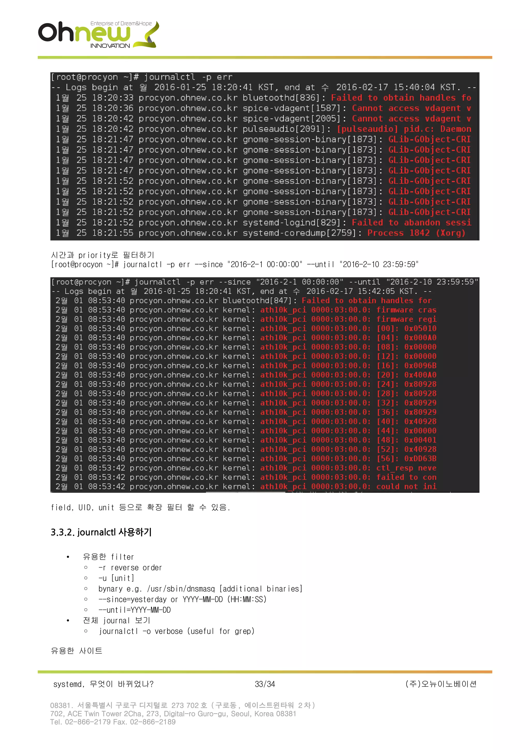 시간과 priority로 필터하기
[root@procyon ~]# journalctl -p err --since "2016-2-1 00:00:00" --until "2016-2-10 23:59:59"
field, UID, unit 등으로 확장 필터 할 수 있음.
3.3.2. journalctl 사용하기
• 유용한 filter
◦ -r reverse order
◦ -u [unit]
◦ bynary e.g. /usr/sbin/dnsmasq [additional binaries]
◦ --since=yesterday or YYYY-MM-DD (HH:MM:SS)
◦ --until=YYYY-MM-DD
• 전체 journal 보기
◦ journalctl -o verbose (useful for grep)
유용한 사이트
systemd, 무엇이 바뀌었나? 33/34 (주)오뉴이노베이션
08381. 서울특별시 구로구 디지털로 273 702 호 ( 구로동 , 에이스트윈타워 2 차 )
702, ACE Twin Tower 2Cha, 273, Digital-ro Guro-gu, Seoul, Korea 08381
Tel. 02-866-2179 Fax. 02-866-2189
 