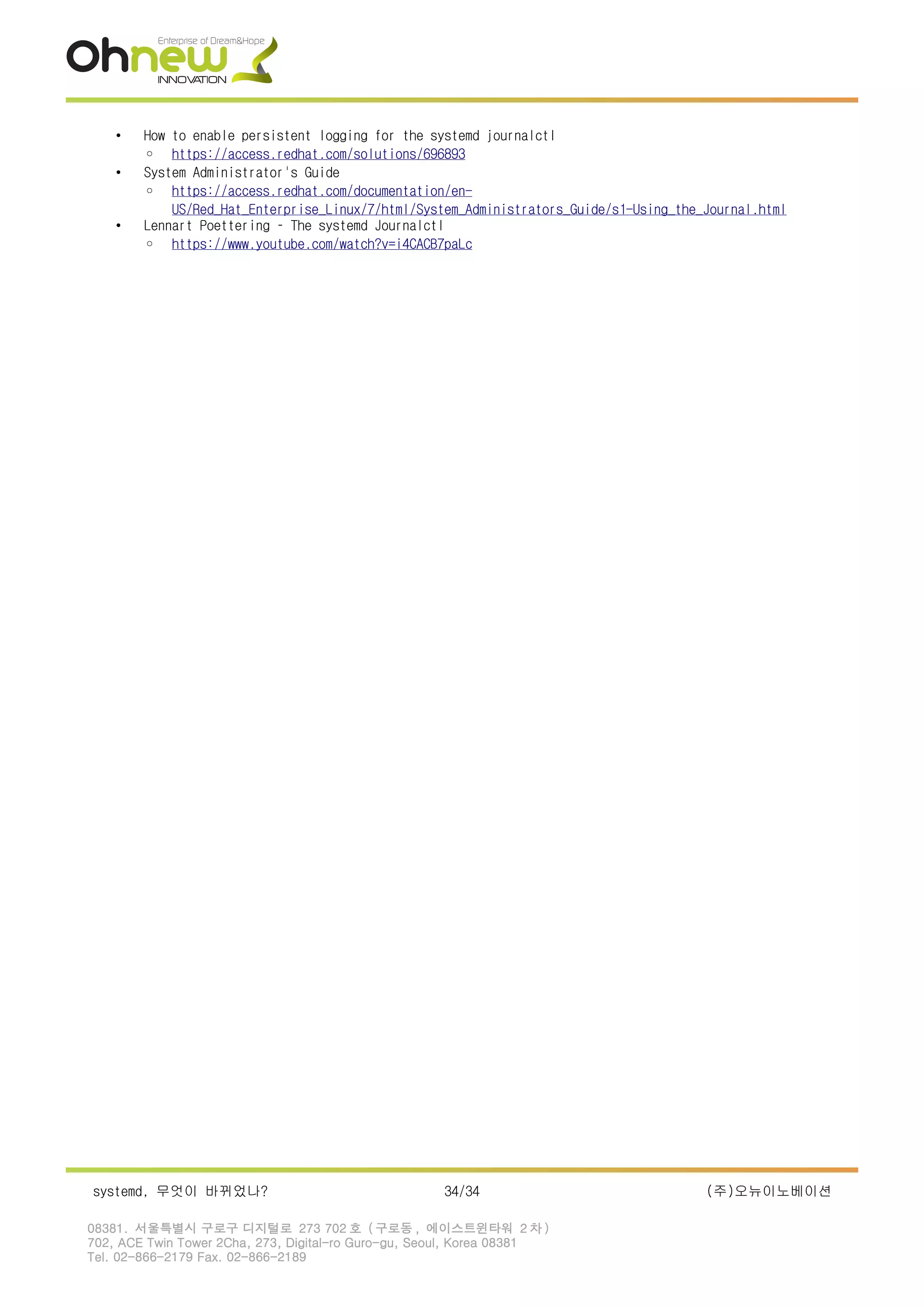 • How to enable persistent logging for the systemd journalctl
◦ https://access.redhat.com/solutions/696893
• System Administrator's Guide
◦ https://access.redhat.com/documentation/en-
US/Red_Hat_Enterprise_Linux/7/html/System_Administrators_Guide/s1-Using_the_Journal.html
• Lennart Poettering – The systemd Journalctl
◦ https://www.youtube.com/watch?v=i4CACB7paLc
systemd, 무엇이 바뀌었나? 34/34 (주)오뉴이노베이션
08381. 서울특별시 구로구 디지털로 273 702 호 ( 구로동 , 에이스트윈타워 2 차 )
702, ACE Twin Tower 2Cha, 273, Digital-ro Guro-gu, Seoul, Korea 08381
Tel. 02-866-2179 Fax. 02-866-2189
 