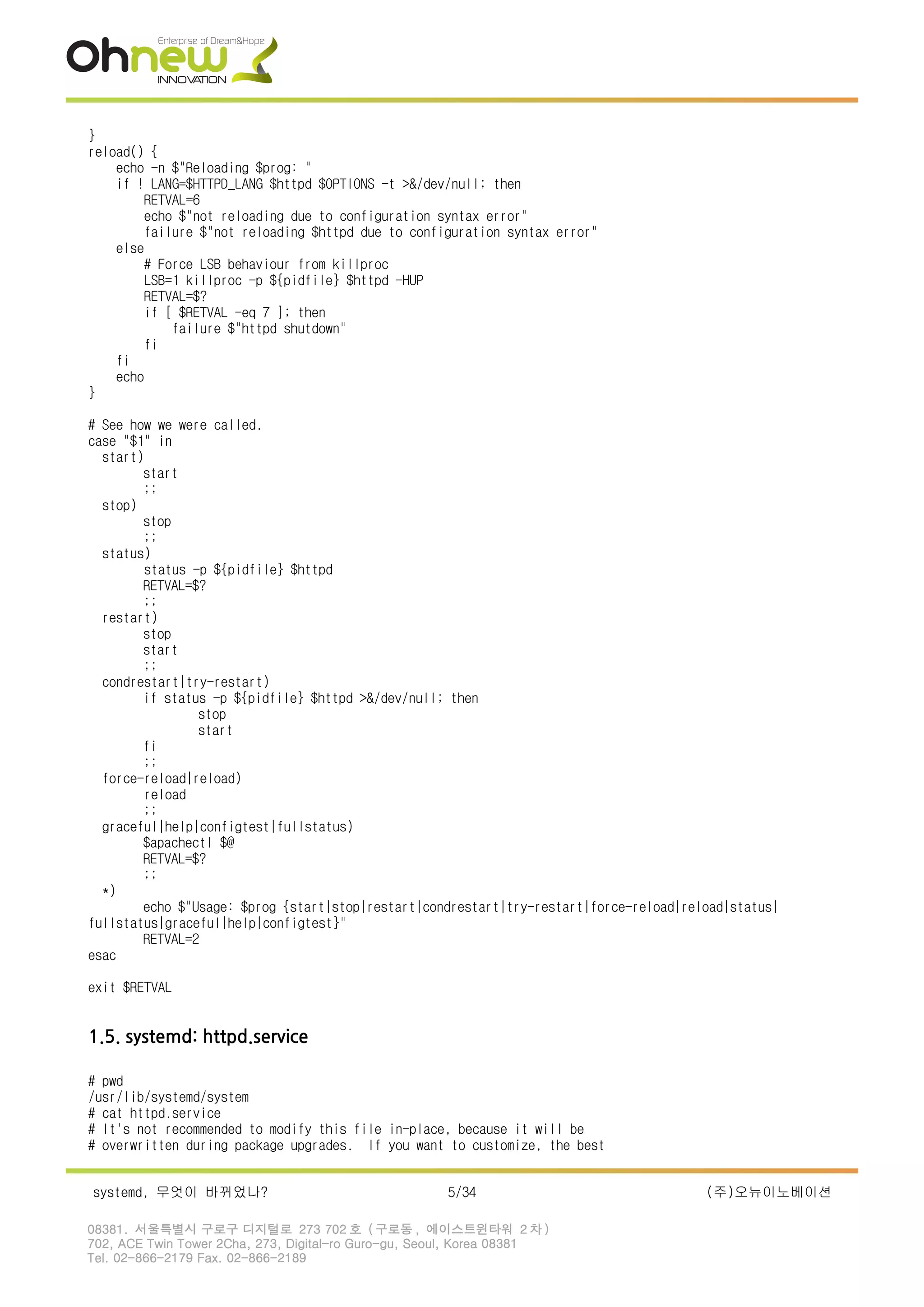 }
reload() {
echo -n $"Reloading $prog: "
if ! LANG=$HTTPD_LANG $httpd $OPTIONS -t >&/dev/null; then
RETVAL=6
echo $"not reloading due to configuration syntax error"
failure $"not reloading $httpd due to configuration syntax error"
else
# Force LSB behaviour from killproc
LSB=1 killproc -p ${pidfile} $httpd -HUP
RETVAL=$?
if [ $RETVAL -eq 7 ]; then
failure $"httpd shutdown"
fi
fi
echo
}
# See how we were called.
case "$1" in
start)
start
;;
stop)
stop
;;
status)
status -p ${pidfile} $httpd
RETVAL=$?
;;
restart)
stop
start
;;
condrestart|try-restart)
if status -p ${pidfile} $httpd >&/dev/null; then
stop
start
fi
;;
force-reload|reload)
reload
;;
graceful|help|configtest|fullstatus)
$apachectl $@
RETVAL=$?
;;
*)
echo $"Usage: $prog {start|stop|restart|condrestart|try-restart|force-reload|reload|status|
fullstatus|graceful|help|configtest}"
RETVAL=2
esac
exit $RETVAL
1.5. systemd: httpd.service
# pwd
/usr/lib/systemd/system
# cat httpd.service
# It's not recommended to modify this file in-place, because it will be
# overwritten during package upgrades. If you want to customize, the best
systemd, 무엇이 바뀌었나? 5/34 (주)오뉴이노베이션
08381. 서울특별시 구로구 디지털로 273 702 호 ( 구로동 , 에이스트윈타워 2 차 )
702, ACE Twin Tower 2Cha, 273, Digital-ro Guro-gu, Seoul, Korea 08381
Tel. 02-866-2179 Fax. 02-866-2189
 