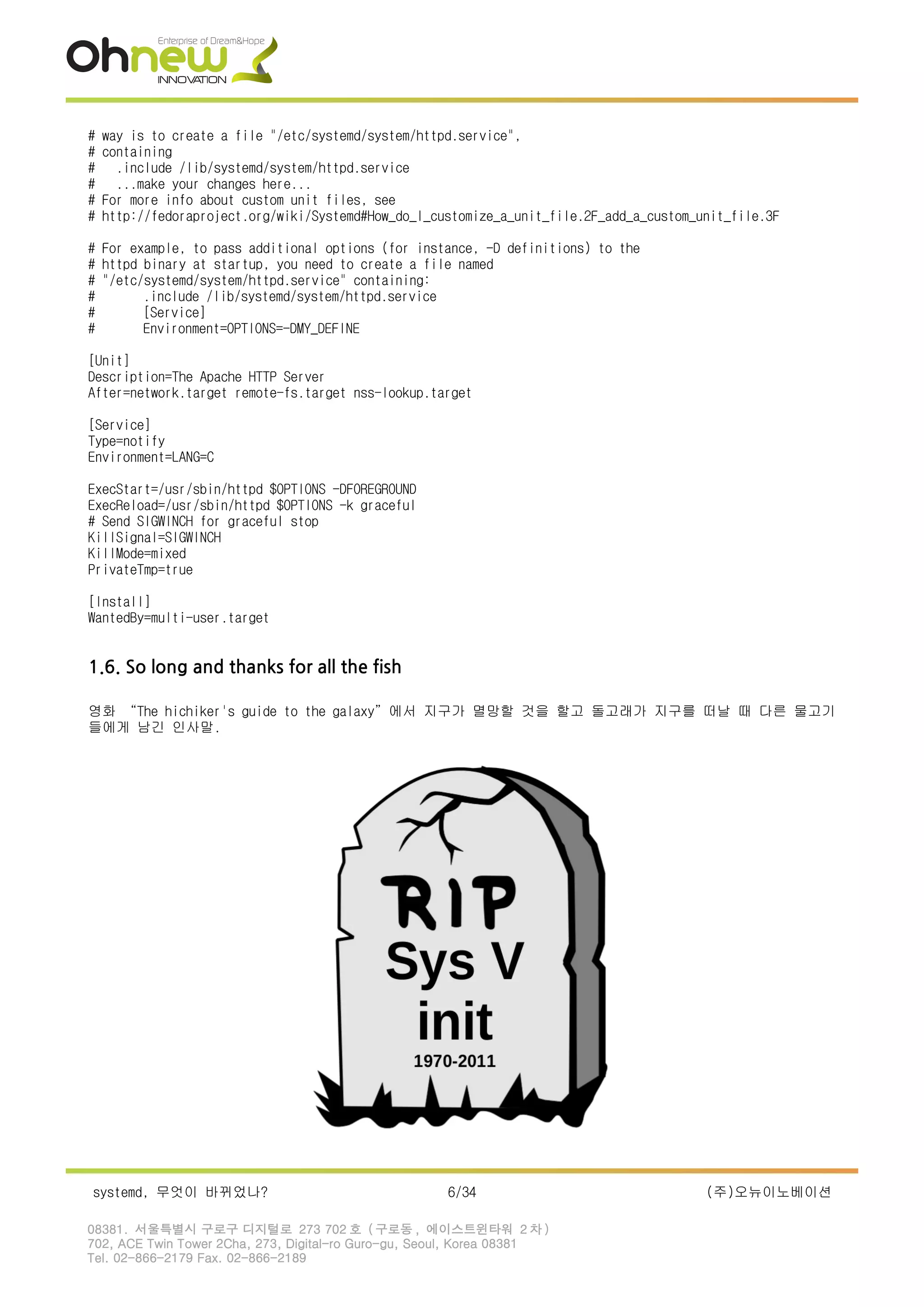 # way is to create a file "/etc/systemd/system/httpd.service",
# containing
# .include /lib/systemd/system/httpd.service
# ...make your changes here...
# For more info about custom unit files, see
# http://fedoraproject.org/wiki/Systemd#How_do_I_customize_a_unit_file.2F_add_a_custom_unit_file.3F
# For example, to pass additional options (for instance, -D definitions) to the
# httpd binary at startup, you need to create a file named
# "/etc/systemd/system/httpd.service" containing:
# .include /lib/systemd/system/httpd.service
# [Service]
# Environment=OPTIONS=-DMY_DEFINE
[Unit]
Description=The Apache HTTP Server
After=network.target remote-fs.target nss-lookup.target
[Service]
Type=notify
Environment=LANG=C
ExecStart=/usr/sbin/httpd $OPTIONS -DFOREGROUND
ExecReload=/usr/sbin/httpd $OPTIONS -k graceful
# Send SIGWINCH for graceful stop
KillSignal=SIGWINCH
KillMode=mixed
PrivateTmp=true
[Install]
WantedBy=multi-user.target
1.6. So long and thanks for all the fish
영화 “The hichiker's guide to the galaxy”에서 지구가 멸망할 것을 할고 돌고래가 지구를 떠날 때 다른 물고기
들에게 남긴 인사말.
systemd, 무엇이 바뀌었나? 6/34 (주)오뉴이노베이션
08381. 서울특별시 구로구 디지털로 273 702 호 ( 구로동 , 에이스트윈타워 2 차 )
702, ACE Twin Tower 2Cha, 273, Digital-ro Guro-gu, Seoul, Korea 08381
Tel. 02-866-2179 Fax. 02-866-2189
 