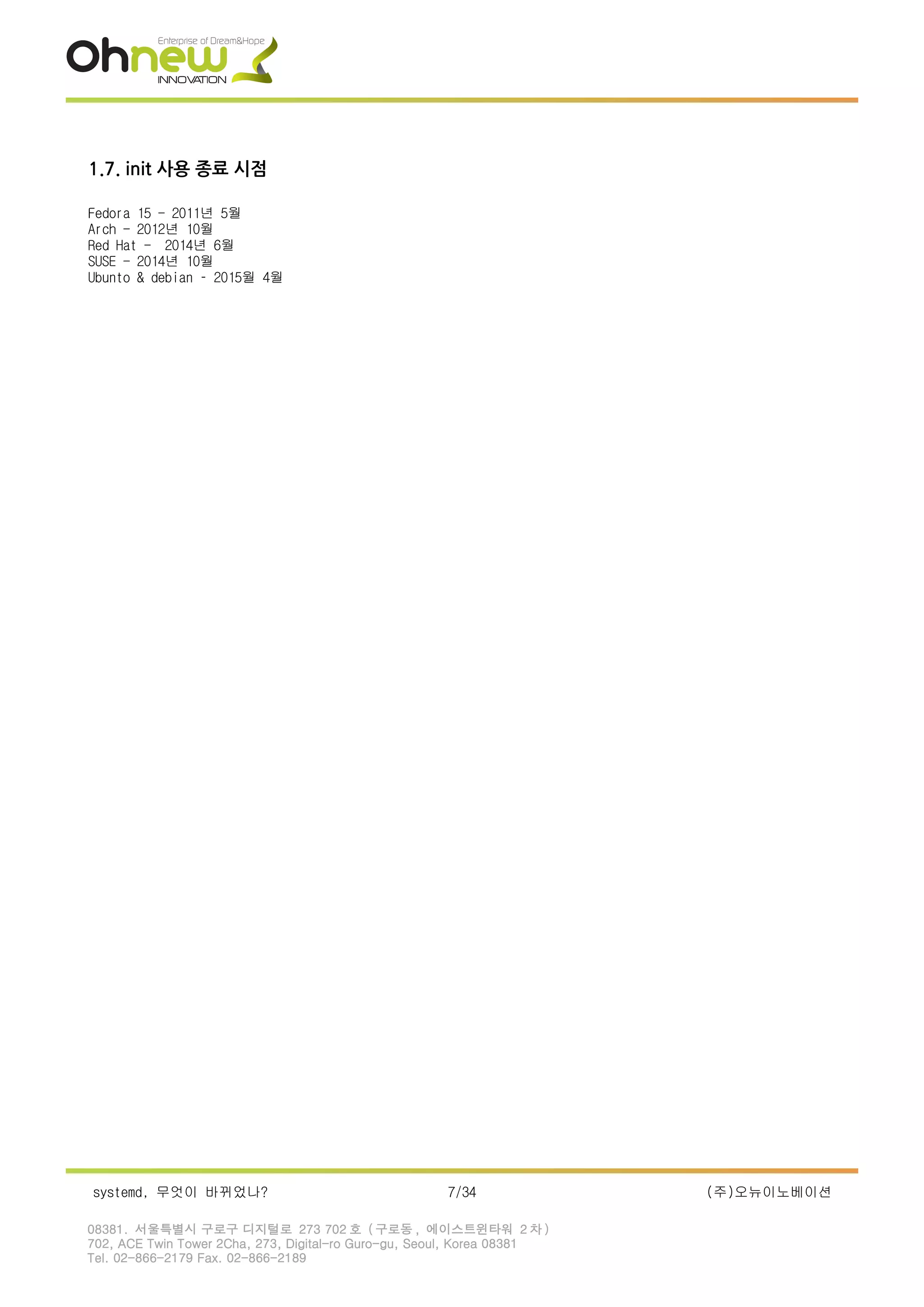 1.7. init 사용 종료 시점
Fedora 15 - 2011년 5월
Arch - 2012년 10월
Red Hat - 2014년 6월
SUSE - 2014년 10월
Ubunto & debian – 2015월 4월
systemd, 무엇이 바뀌었나? 7/34 (주)오뉴이노베이션
08381. 서울특별시 구로구 디지털로 273 702 호 ( 구로동 , 에이스트윈타워 2 차 )
702, ACE Twin Tower 2Cha, 273, Digital-ro Guro-gu, Seoul, Korea 08381
Tel. 02-866-2179 Fax. 02-866-2189
 