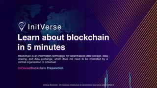 InitVerse Blockchain - the necessary infrastructure for decentralized cloud server platform Web3.0
Learn about blockchain
in 5 minutes
Learn about blockchain
in 5 minutes
InitVerseBlockchain Preparation
Blockchain is an information technology for decentralized data storage, data
sharing, and data exchange, which does not need to be controlled by a
central organization or individual.
 
