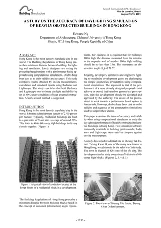 A STUDY ON THE ACCURACY OF DAYLIGHTING SIMULATION
OF HEAVILY OBSTRCUTED BUILDINGS IN HONG KONG
Edward Ng
Department ofArchitecture, Chinese University of Hong Kong
Shatin, NT, Hong Kong, People Republic of China
ABSTRACT
Hong Kong is the most densely populated city in the
world. The Building Regulations of Hong Kong pre-
scribe a minimum distance between buildings for light-
ing and ventilation. Lately, designers are testing the
prescribed requirements with a performance based ap-
proach using computational simulations. Doubts have
been cast as to their validity and accuracy. This study
compares results obtained by on-site measurements,
calculation and simulated results using Radiance and
Lightscape. The study concludes that both Radiance
and Lightscape over estimate daylight availability by
up to 50% under conditions of high external obstruc-
tion. A work around method is suggested.
INTRODUCTION
Hong Kong is the most densely populated city in the
world. It boasts a development density of 2700 person
per hectare. Typically, residential buildings are built
to a plot ratio of 9 and site coverage of around 50%.
This leads to 40 to 60 storey high buildings built very
closely together. (Figure 1)
ments. For example, it is required that for buildings
100m high, the distance measured from the window
to the opposite wall of another 100m high building
should be no less than 33m. This represents an ob-
struction angle (qL
) of 71.5°.
Recently, developers, architects and engineers fight-
ing to maximize development gains are challenging
the simple geometrical prescription using computa-
tional simulations. The argument is that if the per-
formance of a more densely designed proposal could
achieve or exceed that based on geometrical prescrip-
tion, then the development should be accepted and
approved by the authority. The desire of the profes-
sional to work towards a performance based system is
honourable. However, doubts have been cast as to the
validity and accuracy of the computation simulations
used to support their claims.
This paper examines the issue of accuracy and valid-
ity when using computational simulation to study the
daylighting performance of heavily obstructed residen-
tial buildings in Hong Kong. Two simulation software
commonly available to building professionals, Radi-
ance and Lightscape, were used to compare against
on-site measurement.
A newly developed residential site in Sheung Tak Es-
tate, Tseung Kwan O, one of the many new towns in
Hong Kong, was chosen to be the vehicle of this study.
The town is located 15 KM east of the old city. The
development under study comprises of 16 identical 40-
storey high blocks. (Figures 2, 3, 4 & 5)
Figure 1. A typical view of a window located at the
lower floors of a residential block in a development.
Figure 2. Two views of Sheung Tak Estate, Tseung
Kwan O development.
The Building Regulations of Hong Kong prescribe a
minimum distance between building blocks based on
the concept of sustained (obstruction) angle require-
Seventh International IBPSA Conference
Rio de Janeiro, Brazil
August 13-15, 2001
OBSTRUCTED
- 1215 -
A Study on the Accuracy of Daylighting Simulation of Heavily Obstructed Buildings in Hong Kong
Daylighting and Solar Shading 2
Edward Ng
 