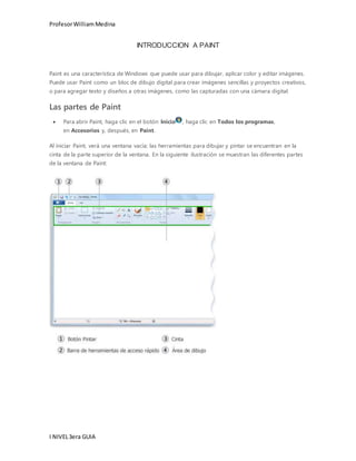 Profesor William Medina 
I NIVEL 3era GUIA 
INTRODUCCION A PAINT 
Paint es una característica de Windows que puede usar para dibujar, aplicar color y editar imágenes. 
Puede usar Paint como un bloc de dibujo digital para crear imágenes sencillas y proyectos creativos, 
o para agregar texto y diseños a otras imágenes, como las capturadas con una cámara digital. 
Las partes de Paint 
 Para abrir Paint, haga clic en el botón Inicio , haga clic en Todos los programas, 
en Accesorios y, después, en Paint. 
Al iniciar Paint, verá una ventana vacía; las herramientas para dibujar y pintar se encuentran en la 
cinta de la parte superior de la ventana. En la siguiente ilustración se muestran las diferentes partes 
de la ventana de Paint: 
 