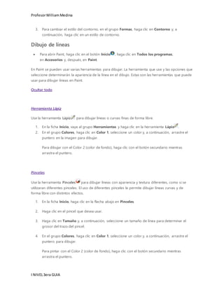 Profesor William Medina 
3. Para cambiar el estilo del contorno, en el grupo Formas, haga clic en Contorno y, a 
continuación, haga clic en un estilo de contorno. 
Dibujo de líneas 
 Para abrir Paint, haga clic en el botón Inicio , haga clic en Todos los programas, 
en Accesorios y, después, en Paint. 
En Paint se pueden usar varias herramientas para dibujar. La herramienta que use y las opciones que 
seleccione determinarán la apariencia de la línea en el dibujo. Estas son las herramientas que puede 
usar para dibujar líneas en Paint. 
Ocultar todo 
Herramienta Lápiz 
Use la herramienta Lápiz para dibujar líneas o curvas finas de forma libre. 
1. En la ficha Inicio, vaya al grupo Herramientas y haga clic en la herramienta Lápiz . 
2. En el grupo Colores, haga clic en Color 1, seleccione un color y, a continuación, arrastre el 
puntero en la imagen para dibujar. 
Para dibujar con el Color 2 (color de fondo), haga clic con el botón secundario mientras 
arrastra el puntero. 
Pinceles 
Use la herramienta Pinceles para dibujar líneas con apariencia y textura diferentes, como si se 
utilizaran diferentes pinceles. El uso de diferentes pinceles le permite dibujar líneas curvas y de 
forma libre con distintos efectos. 
1. En la ficha Inicio, haga clic en la flecha abajo en Pinceles. 
2. Haga clic en el pincel que desea usar. 
3. Haga clic en Tamaño y, a continuación, seleccione un tamaño de línea para determinar el 
grosor del trazo del pincel. 
4. En el grupo Colores, haga clic en Color 1, seleccione un color y, a continuación, arrastre el 
puntero para dibujar. 
Para pintar con el Color 2 (color de fondo), haga clic con el botón secundario mientras 
arrastra el puntero. 
I NIVEL 3era GUIA 
 