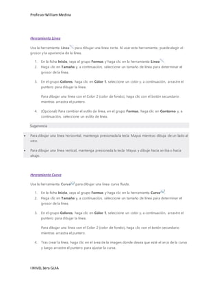 Profesor William Medina 
Herramienta Línea 
Use la herramienta Línea para dibujar una línea recta. Al usar esta herramienta, puede elegir el 
grosor y la apariencia de la línea. 
1. En la ficha Inicio, vaya al grupo Formas y haga clic en la herramienta Línea . 
2. Haga clic en Tamaño y, a continuación, seleccione un tamaño de línea para determinar el 
grosor de la línea. 
3. En el grupo Colores, haga clic en Color 1, seleccione un color y, a continuación, arrastre el 
puntero para dibujar la línea. 
Para dibujar una línea con el Color 2 (color de fondo), haga clic con el botón secundario 
mientras arrastra el puntero. 
4. (Opcional) Para cambiar el estilo de línea, en el grupo Formas, haga clic en Contorno y, a 
continuación, seleccione un estilo de línea. 
Sugerencia 
 Para dibujar una línea horizontal, mantenga presionada la tecla Mayus mientras dibuja de un lado al 
otro. 
 Para dibujar una línea vertical, mantenga presionada la tecla Mayus y dibuje hacia arriba o hacia 
abajo. 
Herramienta Curva 
Use la herramienta Curva para dibujar una línea curva fluida. 
1. En la ficha Inicio, vaya al grupo Formas y haga clic en la herramienta Curva . 
2. Haga clic en Tamaño y, a continuación, seleccione un tamaño de línea para determinar el 
grosor de la línea. 
3. En el grupo Colores, haga clic en Color 1, seleccione un color y, a continuación, arrastre el 
puntero para dibujar la línea. 
Para dibujar una línea con el Color 2 (color de fondo), haga clic con el botón secundario 
mientras arrastra el puntero. 
4. Tras crear la línea, haga clic en el área de la imagen donde desea que esté el arco de la curva 
y luego arrastre el puntero para ajustar la curva. 
I NIVEL 3era GUIA 
 
