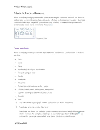 Profesor William Medina 
Dibujo de formas diferentes 
Puede usar Paint para agregar diferentes formas a una imagen. Las formas definidas van desde las 
tradicionales, como rectángulos, elipses, triángulos y flechas, hasta otras más inusuales y divertidas, 
como corazones, rayos o leyendas (por nombrar unas cuantas). Si desea crear su propia forma 
personalizada, puede usar la herramienta Polígono . 
I NIVEL 3era GUIA 
Formas en Paint 
Formas predefinidas 
Puede usar Paint para dibujar diferentes tipos de formas predefinidas. A continuación se muestra 
una lista: 
 Línea 
 Curva 
 Elipse 
 Rectángulo y rectángulo redondeado 
 Triángulo y ángulo recto 
 Rombo 
 Pentágono 
 Hexágono 
 Flechas (derecha, izquierda, arriba y abajo) 
 Estrellas (cuatro puntas, cinco puntas, seis puntas) 
 Leyendas (rectángulo redondeado, elipse, nube) 
 Corazón 
 Rayo 
1. En la ficha Inicio, vaya al grupo Formas y seleccione una forma predefinida. 
2. Para dibujar la forma, arrastre el puntero. 
Para dibujar una forma con los lados iguales, mantenga presionada la tecla Mayus mientras 
arrastra el mouse. Por ejemplo, para dibujar un cuadrado, haga clic en Rectángulo y, a 
continuación, mantenga presionada la tecla Mayus mientras arrastra el mouse. 
 