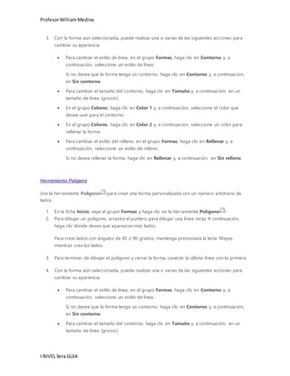 Profesor William Medina 
3. Con la forma aún seleccionada, puede realizar una o varias de las siguientes acciones para 
cambiar su apariencia. 
 Para cambiar el estilo de línea, en el grupo Formas, haga clic en Contorno y, a 
continuación, seleccione un estilo de línea. 
Si no desea que la forma tenga un contorno, haga clic en Contorno y, a continuación, 
en Sin contorno. 
 Para cambiar el tamaño del contorno, haga clic en Tamaño y, a continuación, en un 
tamaño de línea (grosor). 
 En el grupo Colores, haga clic en Color 1 y, a continuación, seleccione el color que 
desee usar para el contorno. 
 En el grupo Colores, haga clic en Color 2 y, a continuación, seleccione un color para 
rellenar la forma. 
 Para cambiar el estilo del relleno, en el grupo Formas, haga clic en Rellenar y, a 
continuación, seleccione un estilo de relleno. 
Si no desea rellenar la forma, haga clic en Rellenar y, a continuación, en Sin relleno. 
Herramienta Polígono 
Use la herramienta Polígono para crear una forma personalizada con un número arbitrario de 
lados. 
1. En la ficha Inicio, vaya al grupo Formas y haga clic en la herramienta Polígono . 
2. Para dibujar un polígono, arrastre el puntero para dibujar una línea recta. A continuación, 
haga clic donde desea que aparezcan más lados. 
Para crear lados con ángulos de 45 ó 90 grados, mantenga presionada la tecla Mayus 
mientras crea los lados. 
3. Para terminar de dibujar el polígono y cerrar la forma, conecte la última línea con la primera. 
4. Con la forma aún seleccionada, puede realizar una o varias de las siguientes acciones para 
cambiar su apariencia: 
 Para cambiar el estilo de línea, en el grupo Formas, haga clic en Contorno y, a 
continuación, seleccione un estilo de línea. 
Si no desea que la forma tenga un contorno, haga clic en Contorno y, a continuación, 
en Sin contorno. 
 Para cambiar el tamaño del contorno, haga clic en Tamaño y, a continuación, en un 
tamaño de línea (grosor). 
I NIVEL 3era GUIA 
 