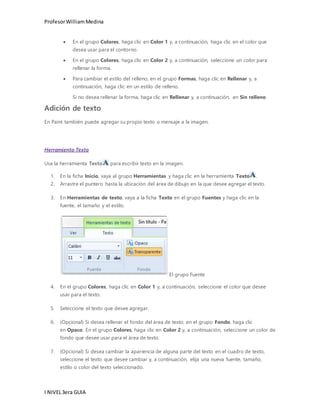 Profesor William Medina 
 En el grupo Colores, haga clic en Color 1 y, a continuación, haga clic en el color que 
desea usar para el contorno. 
 En el grupo Colores, haga clic en Color 2 y, a continuación, seleccione un color para 
rellenar la forma. 
 Para cambiar el estilo del relleno, en el grupo Formas, haga clic en Rellenar y, a 
continuación, haga clic en un estilo de relleno. 
Si no desea rellenar la forma, haga clic en Rellenar y, a continuación, en Sin relleno. 
Adición de texto 
En Paint también puede agregar su propio texto o mensaje a la imagen. 
Herramienta Texto 
Use la herramienta Texto para escribir texto en la imagen. 
1. En la ficha Inicio, vaya al grupo Herramientas y haga clic en la herramienta Texto . 
2. Arrastre el puntero hasta la ubicación del área de dibujo en la que desee agregar el texto. 
3. En Herramientas de texto, vaya a la ficha Texto en el grupo Fuentes y haga clic en la 
fuente, el tamaño y el estilo. 
I NIVEL 3era GUIA 
El grupo Fuente 
4. En el grupo Colores, haga clic en Color 1 y, a continuación, seleccione el color que desee 
usar para el texto. 
5. Seleccione el texto que desee agregar. 
6. (Opcional) Si desea rellenar el fondo del área de texto, en el grupo Fondo, haga clic 
en Opaco. En el grupo Colores, haga clic en Color 2 y, a continuación, seleccione un color de 
fondo que desee usar para el área de texto. 
7. (Opcional) Si desea cambiar la apariencia de alguna parte del texto en el cuadro de texto, 
seleccione el texto que desee cambiar y, a continuación, elija una nueva fuente, tamaño, 
estilo o color del texto seleccionado. 
 