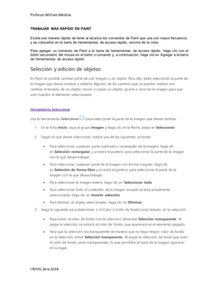 Profesor William Medina 
TRABAJAR MÁS RÁPIDO EN PAINT 
Existe una manera rápida de tener al alcance los comandos de Paint que usa con mayor frecuencia, 
y es colocarlos en la barra de herramientas de acceso rápido, encima de la cinta. 
Para agregar un comando de Paint a la barra de herramientas de acceso rápido, haga clic con el 
botón secundario del mouse en el botón o comando y, a continuación, haga clic en Agregar a la barra 
de herramientas de acceso rápido. 
Selección y edición de objetos 
En Paint es posible cambiar parte de una imagen o un objeto. Para ello, debe seleccionar la parte de 
la imagen que desea cambiar y editarla. Algunos de los cambios que se pueden realizar son: 
cambiar el tamaño de un objeto, mover o copiar un objeto, girarlo o recor tar la imagen para que 
solo muestre el elemento seleccionado. 
Herramienta Seleccionar 
Use la herramienta Seleccionar para seleccionar la parte de la imagen que desee cambiar. 
1. En la ficha Inicio, vaya al grupo Imagen y haga clic en la flecha abajo en Seleccionar. 
2. Según lo que desee seleccionar, realice una de las siguientes acciones: 
 Para seleccionar cualquier parte cuadrada o rectangular de la imagen, haga clic 
en Selección rectangular y arrastre el puntero para seleccionar la parte de la imagen 
con la que desea trabajar. 
 Para seleccionar cualquier parte de la imagen con forma irregular, haga clic 
en Selección de forma libre y arrastre el puntero para seleccionar la parte de la 
imagen con la que desea trabajar. 
 Para seleccionar la imagen entera, haga clic en Seleccionar todo. 
 Para seleccionar todo el contenido de la imagen excepto el área actualmente 
seleccionada, haga clic en Invertir selección. 
 Para eliminar el objeto seleccionado, haga clic en Eliminar. 
3. Haga lo siguiente para determinar si el Color 2 (color de fondo) está incluido en la selección: 
 Para incluir el color de fondo con la selección, desactive Selección transparente. Al 
pegar la selección se incluirá el color de fondo, que aparecerá en el elemento pegado. 
 Para que la selección sea transparente de manera que no haya ningún color de fondo 
en la selección, active Selección transparente. Al pegar la selección, las áreas que usen 
el color de fondo serán transparentes, lo que permitirá al resto de la imagen aparecer 
en su lugar. 
I NIVEL 3era GUIA 
 