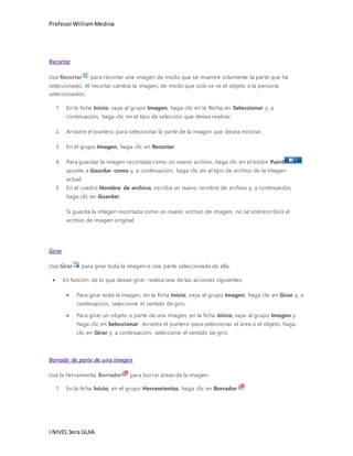 Profesor William Medina 
Recortar 
Use Recortar para recortar una imagen de modo que se muestre solamente la parte que ha 
seleccionado. Al recortar cambia la imagen, de modo que solo se ve el objeto o la persona 
seleccionados. 
1. En la ficha Inicio, vaya al grupo Imagen, haga clic en la flecha en Seleccionar y, a 
continuación, haga clic en el tipo de selección que desea realizar. 
2. Arrastre el puntero para seleccionar la parte de la imagen que desea mostrar. 
3. En el grupo Imagen, haga clic en Recortar. 
4. Para guardar la imagen recortada como un nuevo archivo, haga clic en el botón Paint , 
apunte a Guardar como y, a continuación, haga clic en el tipo de archivo de la imagen 
actual. 
5. En el cuadro Nombre de archivo, escriba un nuevo nombre de archivo y, a continuación, 
haga clic en Guardar. 
Si guarda la imagen recortada como un nuevo archivo de imagen, no se sobrescribirá el 
archivo de imagen original. 
Girar 
Use Girar para girar toda la imagen o una parte seleccionada de ella. 
 En función de lo que desee girar, realice una de las acciones siguientes: 
 Para girar toda la imagen, en la ficha Inicio, vaya al grupo Imagen, haga clic en Girar y, a 
continuación, seleccione el sentido de giro. 
 Para girar un objeto o parte de una imagen, en la ficha Inicio, vaya al grupo Imagen y 
haga clic en Seleccionar. Arrastre el puntero para seleccionar el área o el objeto, haga 
clic en Girar y, a continuación, seleccione el sentido de giro. 
Borrado de parte de una imagen 
Use la herramienta Borrador para borrar áreas de la imagen. 
1. En la ficha Inicio, en el grupo Herramientas, haga clic en Borrador . 
I NIVEL 3era GUIA 
 