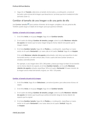 Profesor William Medina 
2. Haga clic en Tamaño, seleccione un tamaño de borrador y, a continuación, arrastre el 
borrador sobre el área de la imagen que desea borrar. Las áreas que borre revelarán el color 
de fondo (Color 2). 
Cambiar el tamaño de una imagen o de una parte de ella 
Use Cambiar tamaño para cambiar el tamaño de la imagen completa o de una parte de ella. 
También puede sesgar un objeto de la imagen para que aparezca inclinado. 
Cambiar el tamaño de la imagen completa 
1. En la ficha Inicio, en el grupo Imagen, haga clic en Cambiar tamaño. 
2. En el cuadro de diálogo Cambiar de tamaño y sesgar, active la casilla Mantener relación 
de aspecto de manera que la nueva imagen tenga la misma relación de aspecto que la 
imagen original. 
3. En el área Cambiar tamaño, haga clic en Píxeles y, a continuación, especifique un nuevo 
ancho en el cuadro Horizontal o un nuevo alto en el cuadro Vertical. Haga clic en Aceptar. 
Si la casilla Mantener relación de aspecto está activada, solo tiene que especificar el valor 
horizontal (ancho) o el valor vertical (alto). El otro cuadro del área Cambiar tamaño se 
actualiza automáticamente. 
Por ejemplo, si una imagen tiene 320 x 240 píxeles y desea que tenga la mitad de ese tamaño 
con la misma relación de aspecto, en el área Cambiar tamaño, con la casilla Mantener 
relación de aspecto activada, especifique 160 en el cuadro Horizontal. El nuevo tamaño de 
la imagen será la mitad del tamaño original, con 160 x 120 píxeles. 
Cambiar el tamaño de parte de la imagen 
1. En la ficha Inicio, haga clic en Seleccionar y arrastre el puntero para seleccionar el área o el 
objeto. 
2. En la ficha Inicio, en el grupo Imagen, haga clic en Cambiar tamaño. 
3. En el cuadro de diálogo Cambiar de tamaño y sesgar, active la casilla Mantener relación 
de aspecto de manera que la parte que cambia de tamaño tenga la misma relación de 
aspecto que la original. 
4. En el área Cambiar tamaño, haga clic en Píxeles y, a continuación, especifique un nuevo 
ancho en el cuadro Horizontal o una nueva altura en el cuadro Vertical. Haga clic 
en Aceptar. 
I NIVEL 3era GUIA 
 