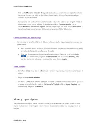 Profesor William Medina 
Si la casilla Mantener relación de aspecto está activada, solo tiene que especificar el valor 
horizontal (ancho) o el valor vertical (alto). El otro cuadro del área Cambiar tamaño se 
actualiza automáticamente. 
Por ejemplo, si la parte seleccionada tiene 320 x 240 píxeles y desea que tenga la mitad de 
ese tamaño con la misma relación de aspecto, en el área Cambiar tamaño, con la 
casilla Mantener relación de aspecto activada, especifique 160 en el cuadro Horizontal. El 
tamaño de la parte será la mitad del tamaño original, con 160 x 120 píxeles. 
Cambiar el tamaño del área de dibujo 
 Para cambiar el tamaño del área de dibujo, realice una de las siguientes acciones, según sus 
preferencias: 
 Para agrandar el área de dibujo, arrastre uno de los pequeños cuadros blancos que hay 
en su borde hasta obtener el tamaño deseado. 
 Si lo que desea es especificar un tamaño determinado, haga clic en el botón Paint 
I NIVEL 3era GUIA 
y, a continuación, haga clic en Propiedades. En los cuadros Ancho y Alto, 
escriba los nuevos valores y, a continuación, haga clic en Aceptar. 
Sesgar un objeto 
1. En la ficha Inicio, haga clic en Seleccionar y arrastre el puntero para seleccionar el área o el 
objeto. 
2. Haga clic en Cambiar tamaño. 
3. En el área Cambiar de tamaño y sesgar, escriba la cantidad del área seleccionada que se va 
a sesgar (en grados) en los cuadros Horizontal y Vertical del área Sesgar (grados) y, a 
continuación, haga clic en Aceptar. 
Mover y copiar objetos 
Tras seleccionar un objeto, puede cortarlo o copiarlo. De esta manera, si quiere, puede usar un 
objeto muchas veces en la imagen, o bien moverlo (tras seleccionarlo) a una nueva parte de la 
imagen. 
 