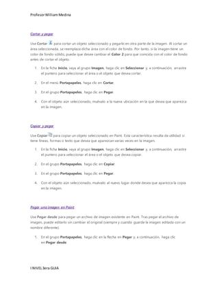 Profesor William Medina 
Cortar y pegar 
Use Cortar para cortar un objeto seleccionado y pegarlo en otra parte de la imagen. Al cortar un 
área seleccionada, se reemplaza dicha área con el color de fondo. Por tanto, si la imagen tiene un 
color de fondo sólido, puede que desee cambiar el Color 2 para que coincida con el color de fondo 
antes de cortar el objeto. 
1. En la ficha Inicio, vaya al grupo Imagen, haga clic en Seleccionar y, a continuación, arrastre 
el puntero para seleccionar el área o el objeto que desea cortar. 
2. En el menú Portapapeles, haga clic en Cortar. 
3. En el grupo Portapapeles, haga clic en Pegar. 
4. Con el objeto aún seleccionado, muévalo a la nueva ubicación en la que desea que aparezca 
en la imagen. 
Copiar y pegar 
Use Copiar para copiar un objeto seleccionado en Paint. Esta característica resulta de utilidad si 
tiene líneas, formas o texto que desea que aparezcan varias veces en la imagen. 
1. En la ficha Inicio, vaya al grupo Imagen, haga clic en Seleccionar y, a continuación, arrastre 
el puntero para seleccionar el área o el objeto que desea copiar. 
2. En el grupo Portapapeles, haga clic en Copiar. 
3. En el grupo Portapapeles, haga clic en Pegar. 
4. Con el objeto aún seleccionado, muévalo al nuevo lugar donde desea que aparezca la copia 
en la imagen. 
Pegar una imagen en Paint 
Use Pegar desde para pegar un archivo de imagen existente en Paint. Tras pegar el archivo de 
imagen, puede editarlo sin cambiar el original (siempre y cuando guarde la imagen editada con un 
nombre diferente). 
1. En el grupo Portapapeles, haga clic en la flecha en Pegar y, a continuación, haga clic 
en Pegar desde. 
I NIVEL 3era GUIA 
 