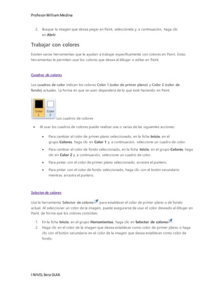 Profesor William Medina 
2. Busque la imagen que desea pegar en Paint, selecciónela y, a continuación, haga clic 
en Abrir. 
Trabajar con colores 
Existen varias herramientas que le ayudan a trabajar específicamente con colores en Paint. Estas 
herramientas le permiten usar los colores que desea al dibujar o editar en Paint. 
Cuadros de colores 
Los cuadros de color indican los colores Color 1 (color de primer plano) y Color 2 (color de 
fondo) actuales. La forma en que se usen dependerá de lo que esté haciendo en Paint. 
Los cuadros de colores 
 Al usar los cuadros de colores puede realizar una o varias de las siguientes acciones: 
 Para cambiar el color de primer plano seleccionado, en la ficha Inicio, en el 
grupo Colores, haga clic en Color 1 y, a continuación, seleccione un cuadro de color. 
 Para cambiar el color de fondo seleccionado, en la ficha Inicio, en el grupo Colores, haga 
clic en Color 2 y, a continuación, seleccione un cuadro de color. 
 Para pintar con el color de primer plano seleccionado, arrastre el puntero. 
 Para pintar con el color de fondo seleccionado, haga clic con el botón secundario 
mientras arrastra el puntero. 
Selector de colores 
Use la herramienta Selector de colores para establecer el color de primer plano o de fondo 
actual. Al seleccionar un color de la imagen, puede asegurarse de usar el color deseado al dibujar en 
Paint, de forma que los colores coincidan. 
1. En la ficha Inicio, en el grupo Herramientas, haga clic en Selector de colores . 
2. Haga clic en el color de la imagen que desea establecer como color de primer plano, o haga 
clic con el botón secundario en el color de la imagen que desea establecer como color de 
fondo. 
I NIVEL 3era GUIA 
 