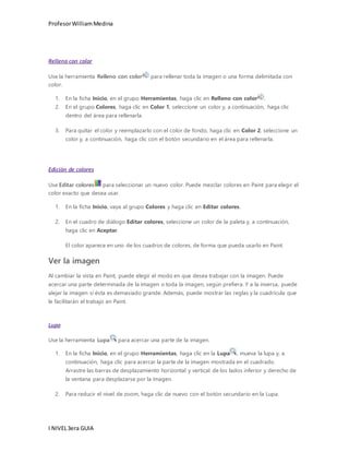 Profesor William Medina 
Relleno con color 
Use la herramienta Relleno con color para rellenar toda la imagen o una forma delimitada con 
color. 
1. En la ficha Inicio, en el grupo Herramientas, haga clic en Relleno con color . 
2. En el grupo Colores, haga clic en Color 1, seleccione un color y, a continuación, haga clic 
dentro del área para rellenarla. 
3. Para quitar el color y reemplazarlo con el color de fondo, haga clic en Color 2, seleccione un 
color y, a continuación, haga clic con el botón secundario en el área para rellenarla. 
Edición de colores 
Use Editar colores para seleccionar un nuevo color. Puede mezclar colores en Paint para elegir el 
color exacto que desea usar. 
1. En la ficha Inicio, vaya al grupo Colores y haga clic en Editar colores. 
2. En el cuadro de diálogo Editar colores, seleccione un color de la paleta y, a continuación, 
haga clic en Aceptar. 
El color aparece en uno de los cuadros de colores, de forma que pueda usarlo en Paint. 
Ver la imagen 
Al cambiar la vista en Paint, puede elegir el modo en que desea trabajar con la imagen. Puede 
acercar una parte determinada de la imagen o toda la imagen, según prefiera. Y a la inversa, puede 
alejar la imagen si ésta es demasiado grande. Además, puede mostrar las reglas y la cuadrícula que 
le facilitarán el trabajo en Paint. 
Lupa 
Use la herramienta Lupa para acercar una parte de la imagen. 
1. En la ficha Inicio, en el grupo Herramientas, haga clic en la Lupa , mueva la lupa y, a 
continuación, haga clic para acercar la parte de la imagen mostrada en el cuadrado. 
Arrastre las barras de desplazamiento horizontal y vertical de los lados inferior y derecho de 
la ventana para desplazarse por la imagen. 
2. Para reducir el nivel de zoom, haga clic de nuevo con el botón secundario en la Lupa. 
I NIVEL 3era GUIA 
 