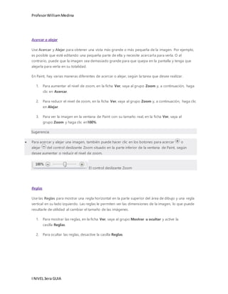 Profesor William Medina 
Acercar o alejar 
Use Acercar y Alejar para obtener una vista más grande o más pequeña de la imagen. Por ejemplo, 
es posible que esté editando una pequeña parte de ella y necesite acercarla para verla. O al 
contrario, puede que la imagen sea demasiado grande para que quepa en la pantalla y tenga que 
alejarla para verla en su totalidad. 
En Paint, hay varias maneras diferentes de acercar o alejar, según la tarea que desee realizar. 
1. Para aumentar el nivel de zoom, en la ficha Ver, vaya al grupo Zoom y, a continuación, haga 
clic en Acercar. 
2. Para reducir el nivel de zoom, en la ficha Ver, vaya al grupo Zoom y, a continuación, haga clic 
en Alejar. 
3. Para ver la imagen en la ventana de Paint con su tamaño real, en la ficha Ver, vaya al 
grupo Zoom y haga clic en100%. 
Sugerencia 
 Para acercar y alejar una imagen, también puede hacer clic en los botones para acercar o 
alejar del control deslizante Zoom situado en la parte inferior de la ventana de Paint, según 
desee aumentar o reducir el nivel de zoom. 
I NIVEL 3era GUIA 
El control deslizante Zoom 
Reglas 
Use las Reglas para mostrar una regla horizontal en la parte superior del área de dibujo y una regla 
vertical en su lado izquierdo. Las reglas le permiten ver las dimensiones de la imagen, lo que puede 
resultarle de utilidad al cambiar el tamaño de las imágenes. 
1. Para mostrar las reglas, en la ficha Ver, vaya al grupo Mostrar u ocultar y active la 
casilla Reglas. 
2. Para ocultar las reglas, desactive la casilla Reglas. 
 