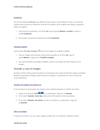 Profesor William Medina 
Cuadrícula 
Use la herramienta Cuadrícula para alinear formas y líneas cuando dibuje en Paint. La cuadrícula 
puede proporcionarle una referencia visual de los tamaños de los objetos que dibuje y ayudarle a 
alinear los objetos. 
1. Para mostrar la cuadrícula, en la ficha Ver, vaya al grupo Mostrar u ocultar y active la 
casilla Cuadrícula. 
2. Para ocultar la cuadrícula, desactive la casilla Cuadrícula. 
Pantalla completa 
Use la opción Pantalla completa para ver la imagen en pantalla completa. 
1. Para ver imagen de forma que ocupe toda la pantalla, en la ficha Ver, vaya al 
grupo Mostrar y haga clic en Pantalla completa. 
2. Para salir del modo de pantalla completa y volver a la ventana de Paint, haga clic en la 
imagen. 
Guardar y usar la imagen 
Al editar en Paint, debe guardar el trabajo con frecuencia para evitar perderlo de manera accidental. 
Después de guardar la imagen, puede usarla en el equipo o compartirla con otros a través del 
correo electrónico. 
Guardar una imagen por primera vez 
Si es la primera vez que guarda una imagen nueva, deberá asignarle un nombre de archivo. 
1. Haga clic en el botón Paint y, a continuación, haga clic en Guardar. 
2. En el cuadro Guardar como tipo, seleccione el formato de archivo que desee. 
3. En el cuadro Nombre de archivo, escriba un nombre y, a continuación, haga clic 
en Guardar. 
Abrir una imagen 
En lugar de comenzar con una nueva imagen, puede abrir una existente y editarla en Paint. 
I NIVEL 3era GUIA 
 