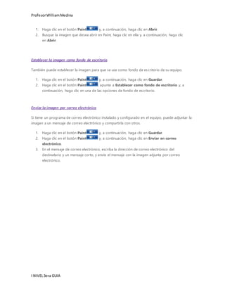 Profesor William Medina 
1. Haga clic en el botón Paint y, a continuación, haga clic en Abrir. 
2. Busque la imagen que desea abrir en Paint, haga clic en ella y, a continuación, haga clic 
en Abrir. 
Establecer la imagen como fondo de escritorio 
También puede establecer la imagen para que se use como fondo de es critorio de su equipo. 
1. Haga clic en el botón Paint y, a continuación, haga clic en Guardar. 
2. Haga clic en el botón Paint , apunte a Establecer como fondo de escritorio y, a 
continuación, haga clic en una de las opciones de fondo de escritorio. 
Enviar la imagen por correo electrónico 
Si tiene un programa de correo electrónico instalado y configurado en el equipo, puede adjuntar la 
imagen a un mensaje de correo electrónico y compartirla con otros. 
1. Haga clic en el botón Paint y, a continuación, haga clic en Guardar. 
2. Haga clic en el botón Paint y, a continuación, haga clic en Enviar en correo 
electrónico. 
3. En el mensaje de correo electrónico, escriba la dirección de correo electrónico del 
destinatario y un mensaje corto, y envíe el mensaje con la imagen adjunta por correo 
electrónico. 
I NIVEL 3era GUIA 
