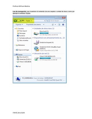 Profesor William Medina 
Las de navegación, que muestran el contenido de una carpeta o unidad de disco, como por 
ejemplo la ventana Equipo 
I NIVEL 3era GUIA 
 
