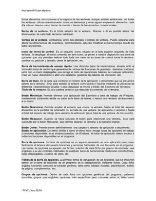 Profesor William Medina 
Estos elementos son comunes a la mayoría de las ventanas aunque existen variaciones, no todas 
las ventanas utilizan absolutamente todos los elementos y otras siguen empleando elementos cada 
día más en desuso como barras de menús o barras de herramientas convencionales. 
Borde de la ventana. Es el límite exterior de la ventana. Gracias a él es posible alterar las 
dimensiones de cada lado de forma individual. 
Vértice de la ventana. Confluencia entre dos laterales o bordes de ventana. Puede utilizarse para 
alterar las dimensiones de la ventana, permitiéndonos esta vez modificar al mismo tiempo dos de los 
lados adyacentes. 
Icono del menú de control. Es un pequeño icono, situado en el lado superior izquierdo de toda 
ventana. Al desplegar el menú contenido en este icono, se ponen a nuestra disposición una serie de 
opciones que nos permiten realizar todo toda una serie de acciones de control sobre la ventana: 
cambiar su posición y tamaño, cerrar la aplicación, etc. 
Barra de herramientas de acceso rápido. Una diminuta barra de herramientas situada junto al 
icono del menú de control que generalmente incluye las funciones de guardado, deshacer y rehacer 
junto con un menú desplegable que recoge el resto de operaciones básicas de cualquier aplicación: 
crear un nuevo documento o abrir uno existente, gestionar las labores de impresión, etc. 
Barra de título. Es la barra que contiene el nombre de la aplicación o documento que se encuentra 
abierto en la ventana. Sirve para señalar la ventana como activa o inactiva mediante la utilización de 
diferentes características visuales y para desplazar la misma a través del Escritorio de Windows. 
Título de la ventana. Es una cadena de texto que describe el contenido de la ventana. 
Botón Minimizar. Permite eliminar una aplicación del Escritorio o área de trabajo de Windows, 
manteniendo solamente visible su botón en la barra de tareas, o reducir una ventana de documento 
a un icono. 
Botón Maximizar. Permite ampliar el espacio que ocupa la ventana hasta el total del espacio 
disponible en la pantalla del ordenador (si se trata de una ventana de aplicación o carpeta) o hasta 
el total del espacio de trabajo de la ventana de aplicación (si se trata de una ventana de documento). 
Botón Restaurar. Cuando se haya utilizado el botón para Maximizar una ventana, éste será 
sustituido por el botón Restaurar, que permite devolver la ventana a su tamaño original. 
Botón Cerrar. Permite cerrar definitivamente una carpeta o ventana de aplicación o documento. 
Botón de aplicación. De forma similar a como el Menú Inicio recoge todas las opciones de trabajo 
y funciones disponibles en el sistema operativo de Windows, el botón de aplicación ofrece acceso a 
todas las funciones disponibles en el programa. 
Barra de opciones. La barra de opciones es un espacio reservado en una aplicación para poner 
fácilmente al alcance del usuario funciones y opciones habituales de uso frecuente en el programa. 
Las barras de opciones se agrupan por fichas, y dentro de cada ficha por grupos de opciones, que 
engloban a su vez controles habituales de cualquier barra de herramientas tradicional como botones, 
listas desplegables, cuadros de texto, etc. 
Fichas de la barra de opciones. La primera forma de agrupación de las funciones que se encierran 
dentro de la barra de opciones de un programa es la categorización mediante fichas. Cada ficha 
engloba funciones comunes de carácter genérico, tales como trabajos iniciales, presentación, diseño 
de página, complementos, etc. 
Grupos de opciones. Dentro de cada ficha con opciones genéricas del programa, podemos 
encontrar grupos que engloban opciones más específicas pero comunes entre sí, tales como 
I NIVEL 3era GUIA 
 