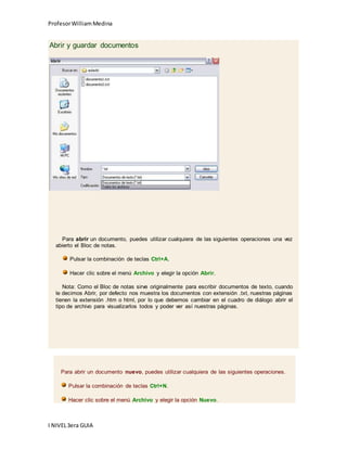 Profesor William Medina 
Abrir y guardar documentos 
Para abrir un documento, puedes utilizar cualquiera de las siguientes operaciones una vez 
abierto el Bloc de notas. 
Pulsar la combinación de teclas Ctrl+A. 
Hacer clic sobre el menú Archivo y elegir la opción Abrir. 
Nota: Como el Bloc de notas sirve originalmente para escribir documentos de texto, cuando 
le decimos Abrir, por defecto nos muestra los documentos con extensión .txt, nuestras páginas 
tienen la extensión .htm o html, por lo que debemos cambiar en el cuadro de diálogo abrir el 
tipo de archivo para visualizarlos todos y poder ver así nuestras páginas. 
Para abrir un documento nuevo, puedes utilizar cualquiera de las siguientes operaciones. 
Pulsar la combinación de teclas Ctrl+N. 
Hacer clic sobre el menú Archivo y elegir la opción Nuevo. 
I NIVEL 3era GUIA 
 