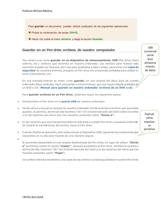 Profesor William Medina 
Para guardar un documento, puedes utilizar cualquiera de las siguientes operaciones. 
Pulsar la combinación de teclas Ctrl+G. 
Hacer clic sobre el menú Archivo y elegir la opción Guardar. 
Guardar en un Pen drive archivos de nuestro computador 
Hoy vamos a ver como guardar en un dispositivo de almacenamiento USB (Pen drive, Disco 
externo, etc.) archivos que tenemos en nuestro ordenador. Los motivos para realizar esta 
operación pueden ser diversos, bien sea para dejárselos a algún amigo, para tener una copia de 
seguridad de nuestros archivos, preparar un Pen drive con programas portables para utilizar en 
otros ordenadores, etc. 
En una entrada anterior ya vimos como guardar en una carpeta del disco duro de nuestro 
ordenador fotos, películas, mp3, programas u otros archivos, que nos hayan dejado grabados en 
un DVD o CD. (Manual para guardar en nuestro ordenador archivos de un DVD o cd). 
Para guardar archivos en un Pen drive, podemos seguir los siguientes pasos: 
 Introducimos el Pen drive en el puerto USB de nuestro ordenador. 
 Vamos ahora a buscar la carpeta de nuestro ordenador donde tenemos el archivo que queremos 
guardar, la abrimos, dentro de ella hacemos “clic” con el botón derecho del ratón sobre el archivo 
y en las opciones del menú que nos muestra, pulsamos sobre “Enviar a”. 
 En las opciones que nos muestra buscamos la referente a nuestro Pen drive y pulsamos sobre ella. 
Se iniciará la transferencia del archivo hacia el Pen drive. 
 Cuando finalice la operación, solo resta extraer el dispositivo USB, siguiendo las indicaciones que 
expusimos en su día para hacerlo de una manera segura. 
I NIVEL 3era GUIA 
 
Si queremos depositarlo en una carpeta determinada del Pen drive, en lugar de utilizar “Enviar 
a” podremos utilizar la opción “Copiar”, después accedemos al Pen drive, abrimos la carpeta y 
dentro de ella, hacemos “clic” con el botón derecho del ratón y en las opciones del menú que nos 
muestra pulsamos sobre “Pegar”. 
Con ambos métodos tendremos una copia de ese archivo o carpeta guardada en nuestro Pen drive. 
USB 
(universal 
serial 
bus) 
almacena 
miento 
de datos 
Explicar 
cómo 
expulsar 
el 
pendrive 
 