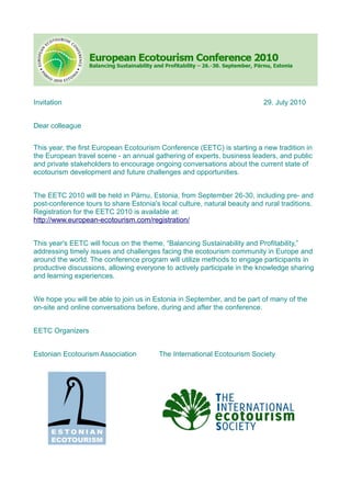 Invitation                                                                 29. July 2010


Dear colleague


This year, the first European Ecotourism Conference (EETC) is starting a new tradition in
the European travel scene - an annual gathering of experts, business leaders, and public
and private stakeholders to encourage ongoing conversations about the current state of
ecotourism development and future challenges and opportunities.


The EETC 2010 will be held in Pärnu, Estonia, from September 26-30, including pre- and
post-conference tours to share Estonia's local culture, natural beauty and rural traditions.
Registration for the EETC 2010 is available at:
http://www.european-ecotourism.com/registration/


This year's EETC will focus on the theme, “Balancing Sustainability and Profitability,”
addressing timely issues and challenges facing the ecotourism community in Europe and
around the world. The conference program will utilize methods to engage participants in
productive discussions, allowing everyone to actively participate in the knowledge sharing
and learning experiences.


We hope you will be able to join us in Estonia in September, and be part of many of the
on-site and online conversations before, during and after the conference.


EETC Organizers


Estonian Ecotourism Association          The International Ecotourism Society
 