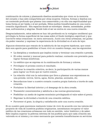 combinación de colores y plasmando diseños ancestrales que viven en la memoria 
del corazón o han sido compartidos por otras mujeres. Colores, formas y diseños con 
un contenido profundo que plasma una cosmovisión y en ella una espiritualidad que 
toma forma al ser tejida y al ser portada. Hilos sueltos transformados en una nueva 
creación dignificante. Son espacios donde se entretejen deseos, necesidades, proble-mas, 
sufrimientos y alegrías. Donde todo el ser se centra en una nueva creación. 
Desgraciadamente, estos saberes se han ido perdiendo en la vorágine neoliberal que 
privilegia la forma superficial de las cosas sobre el fondo teológico–espiritual y que 
convierte estas creaciones en mera mercancía. Junto con otras artesanas, me gusta-ría 
poder rescatar y expresar la experiencia de la divinidad en el acto de tejer. 
Algunos elementos que rescato de la sabiduría de las mujeres tejedoras, que consi-dero 
son aporte para posibilitar el buen vivir en nuestro tiempo, son los siguientes: 
• La disciplina y constancia que implica iniciar y terminar una creación o prenda. 
• El orden mental y manual para poderlo realizar, contando con precisión para 
17 
lograr formas simétricas. 
• Lo estético que se expresa en la combinación de formas y colores. 
• Privilegiar el proceso contra el resultado. 
• Practicar la creación colectiva, es decir, la participación de varias manos 
para lograr un fruto que se vuelve común. 
• La relación vital con la naturaleza que lleva a plasmar sus expresiones en 
una prenda: cerros, tierra, agua, flores, plantas, animales, etc. 
• Recordarnos traer a nuestro corazón nuestra propia historia a través de cada 
creación. 
• Fortalecer la libertad interior y el desapego de la obra creada. 
• Transmitir conocimientos y sabiduría a las nuevas generaciones. 
• Posibilitar un medio de ingreso económico privilegiando el valor sobre el precio. 
• Expresar la divinidad a través de una creación estética. 
• Favorecer el gozo, la alegría y satisfacción ante una nueva creación. 
Si en nuestro país queremos realmente tratar de vivir de acuerdo con los valores del 
proyecto de vida de nuestros pueblos originarios, necesitamos recuperar el valor 
estético de las creaciones artesanas con todo su sentido, valor histórico y de saber. 
Esto implica superar la pobreza extrema de los pueblos para que cada creación sea 
valorada en sí misma y no como mercancía que necesita transformarse en servicios 
 