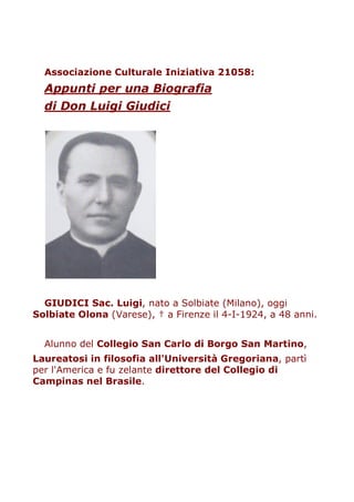 Associazione Culturale Iniziativa 21058:
  Appunti per una Biografia
  di Don Luigi Giudici




  GIUDICI Sac. Luigi, nato a Solbiate (Milano), oggi
Solbiate Olona (Varese), † a Firenze il 4-I-1924, a 48 anni.


  Alunno del Collegio San Carlo di Borgo San Martino,
Laureatosi in filosofia all'Università Gregoriana, partì
per l'America e fu zelante direttore del Collegio di
Campinas nel Brasile.
 