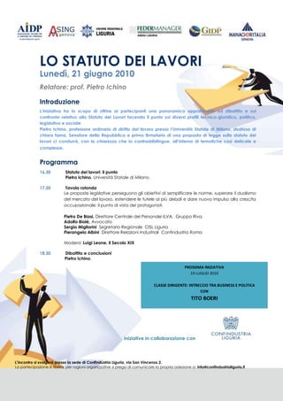 LO STATUTO DEI LAVORI
             Lunedì, 21 giugno 2010
             Relatore: prof. Pietro Ichino

             Introduzione
             L’iniziativa ha lo scopo di offrire ai partecipanti una panoramica approfondita sul dibattito e sul
             confronto relativo allo Statuto dei Lavori facendo il punto sui diversi profili tecnico-giuridico, politico,
             legislativo e sociale.
             Pietro Ichino, professore ordinario di diritto del lavoro presso l’Università Statale di Milano, studioso di
             chiara fama, Senatore della Repubblica e primo firmatario di una proposta di legge sullo statuto dei
             lavori ci condurrà, con la chiarezza che lo contraddistingue, all’interno di tematiche così delicate e
             complesse.


             Programma
             16,30          Statuto dei lavori: il punto
                            Pietro Ichino, Università Statale di Milano.

             17,20          Tavola rotonda
                           Le proposte legislative perseguono gli obiettivi di semplificare le norme, superare il dualismo
                           del mercato del lavoro, estendere le tutele ai più deboli e dare nuovo impulso alla crescita
                           occupazionale: il punto di vista dei protagonisti.

                           Pietro De Biasi, Direttore Centrale del Personale ILVA, Gruppo Riva.
                           Adolfo Biolè, Avvocato
                           Sergio Migliorini Segretario Regionale CISL Liguria
                           Pierangelo Albini Direttore Relazioni Industriali Confindustria Roma

                           Modera: Luigi Leone, il Secolo XIX

             18,30         Dibattito e conclusioni
                           Pietro Ichino.

                                                                                              PROSSIMA INIZIATIVA
                                                                                                19 LUGLIO 2010

                                                                             CLASSE DIRIGENTE: INTRECCIO TRA BUSINESS E POLITICA
                                                                                                    CON
                                                                                                 TITO BOERI




                                                            iniziative in collaborazione con




L’incontro si svolgerà presso la sede di Confindustria Liguria, via San Vincenzo 2.
La partecipazione è libera; per ragioni organizzative si prega di comunicare la propria adesione a: info@confindustrialiguria.it
 