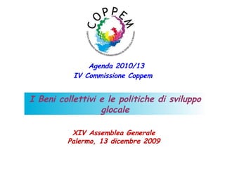 Agenda 2010/13
           IV Commissione Coppem


I Beni collettivi e le politiche di sviluppo
                  glocale

          XIV Assemblea Generale
         Palermo, 13 dicembre 2009
 