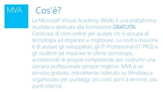 Cos’è?
La Microsoft Virtual Academy (MVA) è una piattaforma
studiata e dedicata alla formazione GRATUITA.
Centinaia di corsi online per aiutare chi si occupa di
tecnologia ad imparare e migliorare. La nostra missione
è di aiutare gli sviluppatori, gli IT Professional (IT PRO) e
gli studenti ad imparare le ultime tecnologie,
accrescendo le proprie competenze, per costruirsi una
carriera professionale sempre migliore. MVA è un
servizio gratuito, interamente costruito su Windows e
organizzato per punteggi: più corsi porti a termine, più
punti otterrai.
 