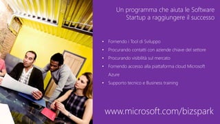 Un programma che aiuta le Software
Startup a raggiungere il successo
• Fornendo i Tool di Sviluppo
• Procurando contatti con aziende chiave del settore
• Procurando visibilità sul mercato
• Fornendo accesso alla piattaforma cloud Microsoft
Azure
• Supporto tecnico e Business training
www.microsoft.com/bizspark
 