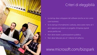 Criteri di eleggibilià
• La startup deve sviluppare del software (anche se non come
core business).
• Se la startup è formalmente costituita, deve avere meno di 5
anni oppure può essere un progetto d’impresa (quindi
senza partita iva).
• Non deve essere a partecipazione pubblica.
• Non deve fatturare più di 1 milione di $ all’anno.
www.microsoft.com/bizspark
 