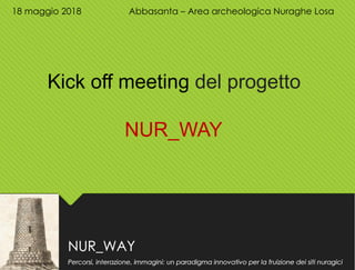 NUR_WAY
Percorsi, interazione, immagini: un paradigma innovativo per la fruizione dei siti nuragici
18 maggio 2018 Abbasanta – Area archeologica Nuraghe Losa
Kick off meeting del progetto
NUR_WAY
 