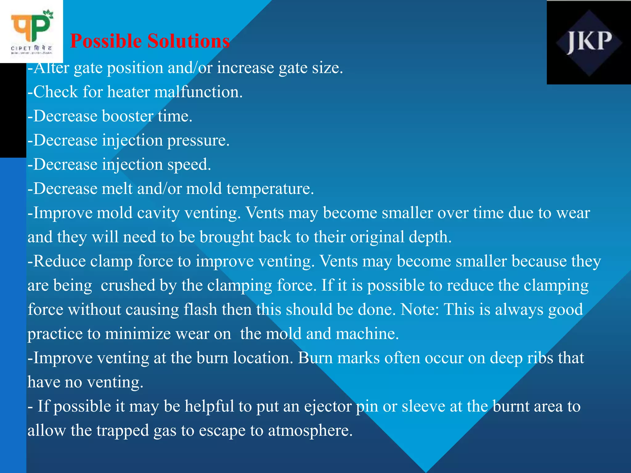 Possible Solutions
-Alter gate position and/or increase gate size.
-Check for heater malfunction.
-Decrease booster time.
-Decrease injection pressure.
-Decrease injection speed.
-Decrease melt and/or mold temperature.
-Improve mold cavity venting. Vents may become smaller over time due to wear
and they will need to be brought back to their original depth.
-Reduce clamp force to improve venting. Vents may become smaller because they
are being crushed by the clamping force. If it is possible to reduce the clamping
force without causing flash then this should be done. Note: This is always good
practice to minimize wear on the mold and machine.
-Improve venting at the burn location. Burn marks often occur on deep ribs that
have no venting.
- If possible it may be helpful to put an ejector pin or sleeve at the burnt area to
allow the trapped gas to escape to atmosphere.
 