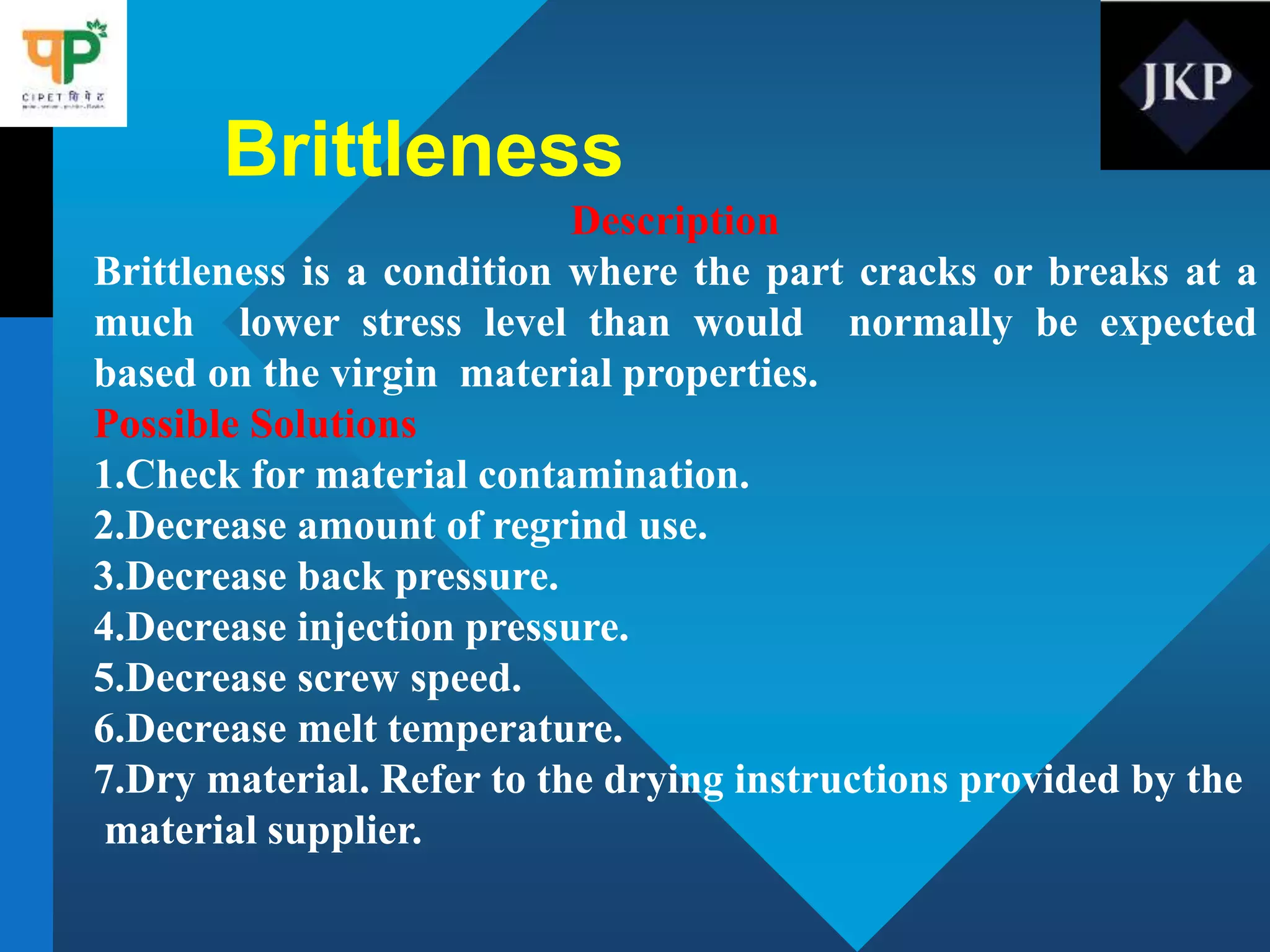 Brittleness
Description
Brittleness is a condition where the part cracks or breaks at a
much lower stress level than would normally be expected
based on the virgin material properties.
Possible Solutions
1.Check for material contamination.
2.Decrease amount of regrind use.
3.Decrease back pressure.
4.Decrease injection pressure.
5.Decrease screw speed.
6.Decrease melt temperature.
7.Dry material. Refer to the drying instructions provided by the
material supplier.
 